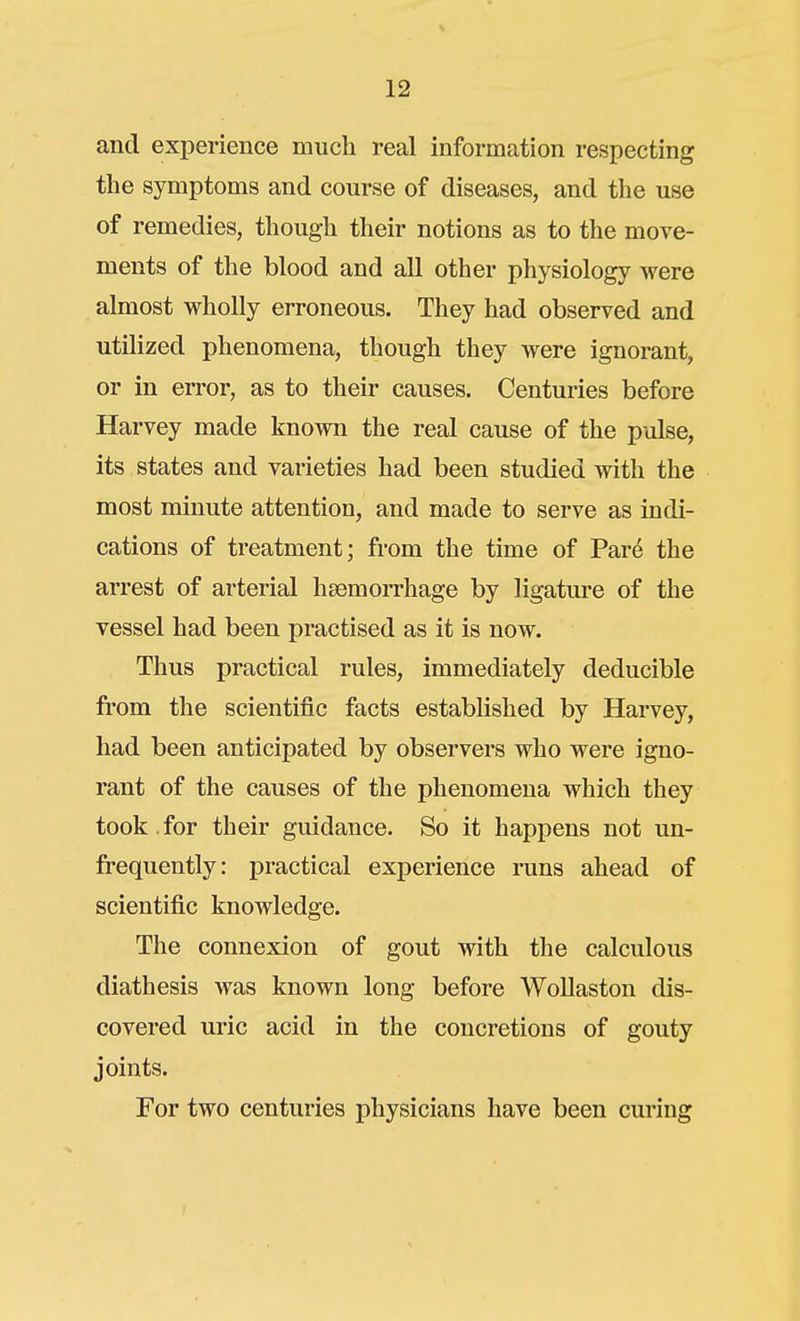 and exiDerience much real information respecting the symptoms and course of diseases, and the use of remedies, though their notions as to the move- ments of the blood and all other physiology were almost wholly erroneous. They had observed and utilized phenomena, though they were ignorant, or in error, as to their causes. Centuries before Harvey made known the real cause of the pulse, its states and varieties had been studied with the most minute attention, and made to serve as indi- cations of treatment; from the time of Par^ the arrest of arterial hsemorrhage by ligature of the vessel had been practised as it is now. Thus practical rules, immediately deducible from the scientific facts estabhshed by Harvey, had been anticipated by observers who were igno- rant of the causes of the phenomena which they took , for their guidance. So it happens not un- frequently: practical experience runs ahead of scientific knowledge. The connexion of gout with the calculous diathesis was known long before Wollaston dis- covered uric acid in the concretions of gouty joints. For two centuries physicians have been curing