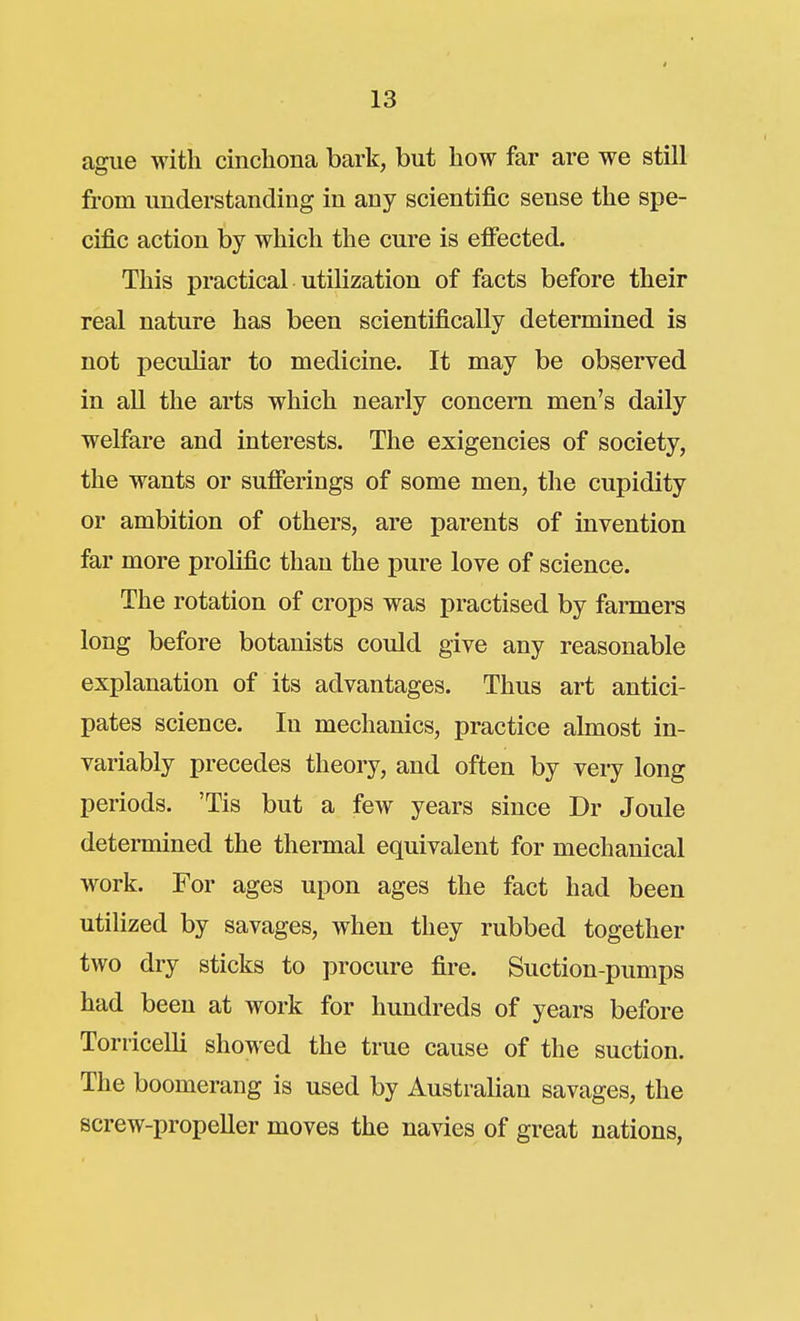 ague with cincliona bark, but liow far are we still from understanding in any scientific sense the spe- cific action by which the cure is effected. This practical utilization of facts before their real nature has been scientifically determined is not peculiar to medicine. It may be observed in all the arts which nearly concern men's daily welfare and interests. The exigencies of society, the wants or sufierings of some men, the cupidity or ambition of others, are parents of invention far more prolific than the pure love of science. The rotation of crops was practised by farmers long before botanists could give any reasonable explanation of its advantages. Thus art antici- pates science. In mechanics, practice almost in- variably precedes theory, and often by very long periods. 'Tis but a few years since Dr Joule determined the thermal equivalent for mechanical work. For ages upon ages the fact had been utilized by savages, when they rubbed together two dry sticks to ]3rocure fire. Suction-pumps had been at work for hundreds of years before ToniceUi showed the true cause of the suction. The boomerang is used by Australian savages, the screw-propeller moves the navies of great nations,