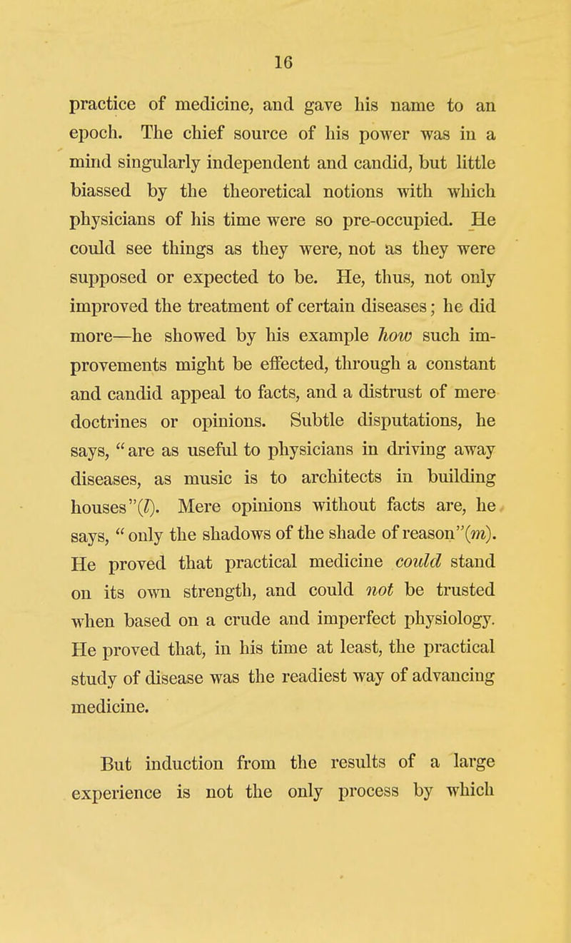 practice of medicine, and gave his name to an epoch. The chief source of his power was in a mind singularly independent and candid, but little biassed by the theoretical notions with which physicians of his time were so pre-occupied. He could see things as they were, not as they were supposed or expected to be. He, thus, not only improved the treatment of certain diseases; he did more—he showed by his example how such im- provements might be effected, through a constant and candid appeal to facts, and a distrust of mere doctrines or opinions. Subtle disputations, he says,  are as usefd to physicians in driving away diseases, as music is to architects in building houses (Z). Mere opinions without facts are, he^ says,  only the shadows of the shade of reason(»*). He proved that practical medicine could stand on its own strength, and could not be trusted when based on a crude and imperfect physiology. He proved that, in his time at least, the practical study of disease was the readiest way of advancing medicine. But induction from the results of a large experience is not the only process by which