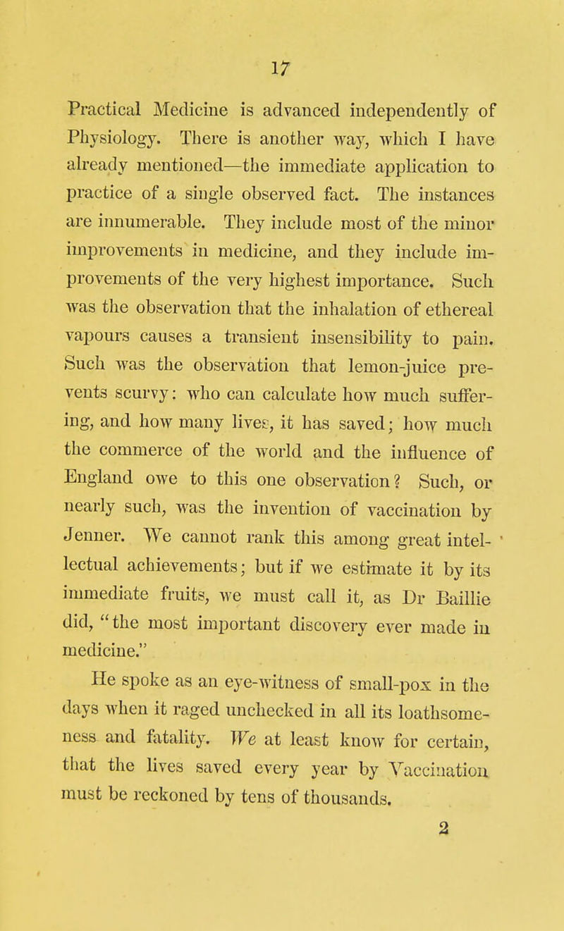 \7 Practical Medicine is advanced independently of Physiology. There is another way, which I have already mentioned—the immediate application to practice of a single observed fact. The instances are innumerable. They include most of the minor improvements in medicine, and they include im- provements of the very highest importance. Such was the observation that the inhalation of ethereal vapours causes a transient insensibility to pain. Such was the observation that lemon-juice pre- vents scurvy: who can calculate how much suffer- ing, and how many live?, it has saved; how much the commerce of the world and the influence of England owe to this one observation? Such, or nearly such, was the invention of vaccination by Jenner. We cannot rank this among great intel- ' lectual achievements; but if we estimate it by its immediate fruits, we must call it, as Dr Baillie did, the most important discovery ever made in medicine. He spoke as an eye-witness of small-pox in the days when it raged unchecked in all its loathsome- ness and fatality. We at least know for certain, that the lives saved every year by Vaccination, must be reckoned by tens of thousands. %