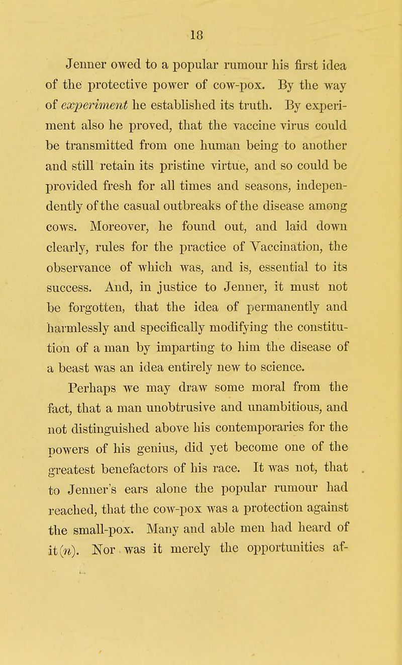 Jeiiner owed to a popular rumour his first idea of the protective power of cow-pox. By the way of experiment he established its truth. By experi- ment also he proved, that the vaccine virus could be transmitted from one human being to another and still retain its pristine virtue, and so could be provided fresh for all times and seasons, indepen- dently of the casual outbreaks of the disease among cows. INIoreover, he found out, and laid down clearly, rules for the practice of Vaccination, the observance of which was, and is, essential to its success. And, in justice to Jenner, it must not be forgotten, that the idea of permanently and harmlessly and specifically modifying the constitu- tion of a man by imparting to him the disease of a beast was an idea entirely new to science. Perhaps we may draw some moral from the fact, that a man unobtrusive and unambitious, and not distingiushed above his contemporaries for the powers of his genius, did yet become one of the greatest benefactors of his race. It was not, that . to Jenner s ears alone the popidar rumour had reached, that the cow-pox was a protection against the small-pox. Many and able men had heard of ii{n). Nor was it merely the opportunities af-