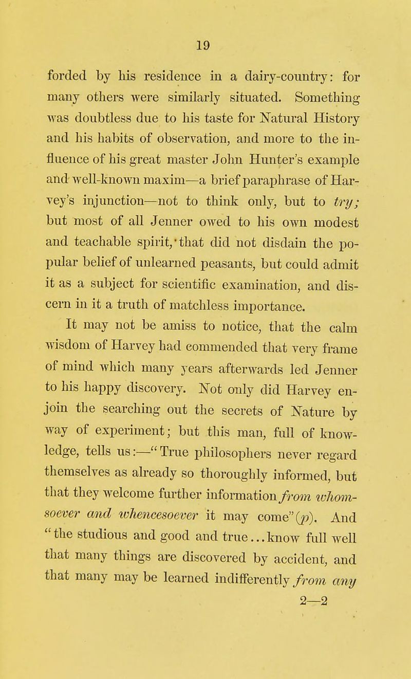 forded by his residence in a dairy-country: for many others were similarly situated. Something was doubtless due to his taste for Natural History and his habits of observation, and more to the in- fluence of his great master John Hunter's example and well-known maxim—a brief paraphrase of Har- vey's injunction—not to think only, but to try; but most of all Jenner owed to his own modest and teachable spirit,'that did not disdain the po- pular belief of unlearned peasants, but could admit it as a subject for scientific examination, and dis- cern in it a truth of matchless importance. It may not be amiss to notice, that the calm wisdom of Harvey had commended that very frame of mind which many years afterwards led Jenner to his happy discovery. Not only did Harvey en- join the searching out the secrets of Nature by way of experiment; but this man, full of know- ledge, tells us:— True philosophers never regard themselves as already so thoroughly informed, but that they welcome further information/rom ivhom- soever and whencesoever it may come(j9). And the studious and good and true...know full w^ell that many things are discovered by accident, and that many may be learned indifferently/rom any 2—2