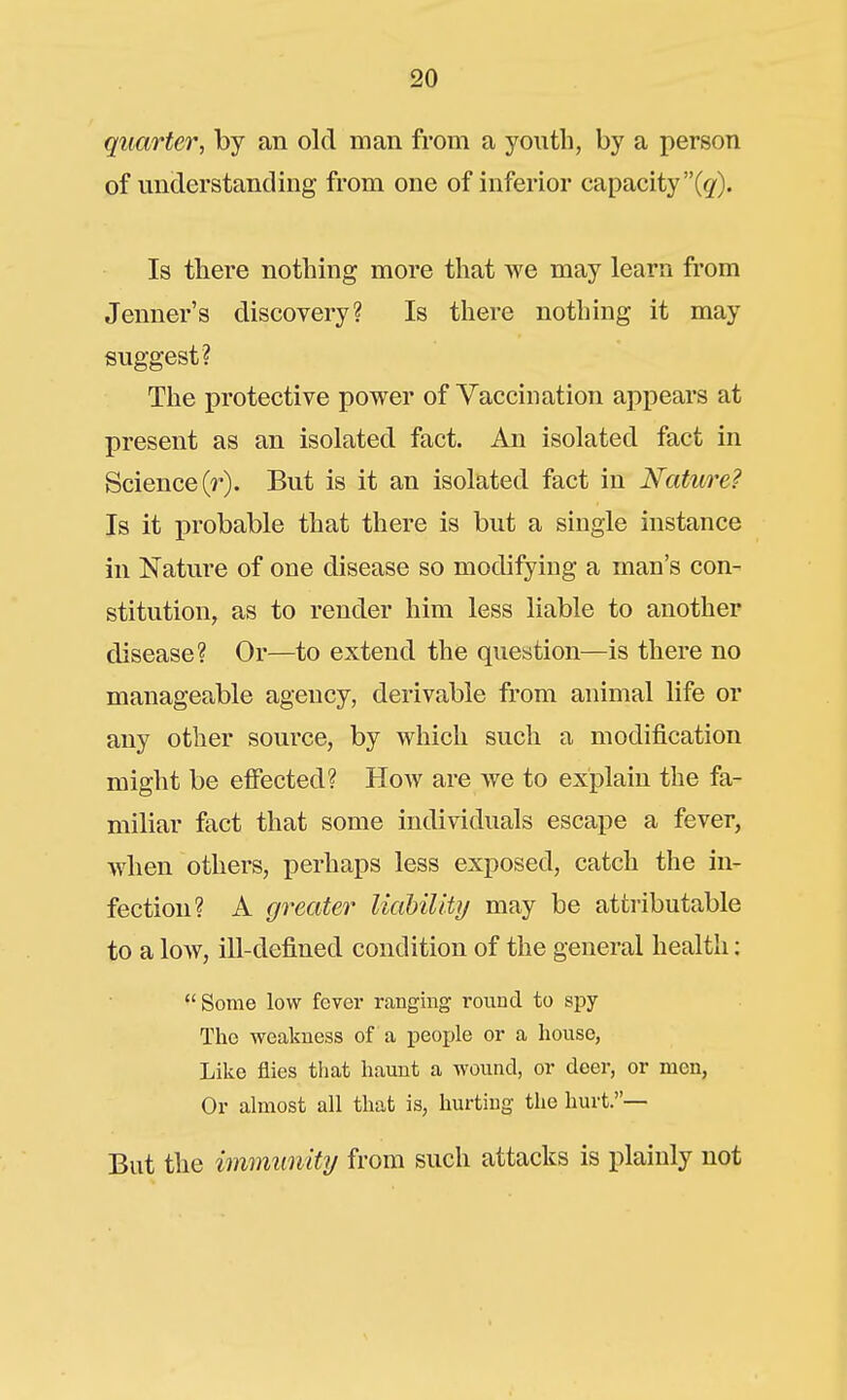 quarter, by an old man from a youth, by a person of understanding from one of inferior capacity (g). Is there nothing more that we may learn from Jenner's discovery? Is there nothing it may suggest? The protective power of Yaccination appears at present as an isolated fact. An isolated fact in Science (r). But is it an isolated fact in Nature? Is it probable that there is but a single instance in Nature of one disease so modifying a man's con- stitution, as to render him less liable to another disease? Or—to extend the question—is there no manageable agency, derivable from animal life or any other source, by which such a modification might be effected? How are we to explain the fa- miliar fact that some individuals escape a fever, when others, perhaps less exposed, catch the in- fection? A greater Uahilitij may be attributable to a low, ill-defined condition of the general health; Some low fever ranging round to spy The weakness of a people or a house, Like flies that haunt a wound, or deer, or men, Or almost all that is, hurting the hurt.— But the immunity from such attacks is plainly not