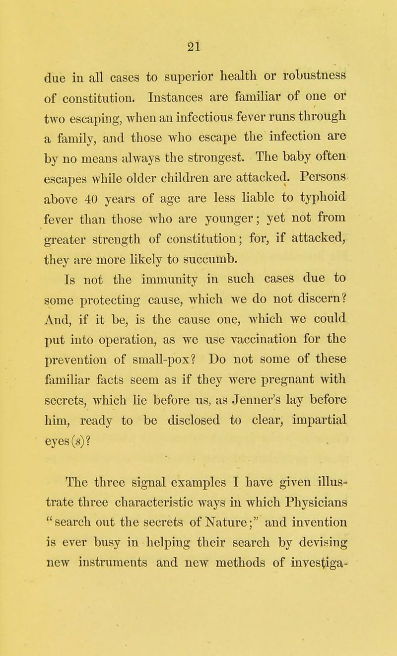 due in all cases to superior health or robustness of constitution. Instances are familiar of one or two escaping, when an infectious fever runs through a family, and those who escape the infection are by no means always the strongest. The baby often escapes while older children are attacked. Persons above 40 years of age are less liable to typhoid fever than those who are younger; yet not from gi-eater strength of constitution; for, if attacked, they are more likely to succumb. Is not the immunity in such cases due to some protecting cause, which we do not discern? And, if it be, is the cause one, which we could put into operation, as we use vaccination for the prevention of small-pox? Do not some of these familiar facts seem as if they were pregnant with secrets, which lie before us, as Jenner's lay before him, ready to be disclosed to clear, impartial eyes(s)? The three signal examples I have given illus- trate three characteristic ways in which Physicians search out the secrets of Nature; and invention is ever busy in helping their search by devising new instruments and new methods of investiga-