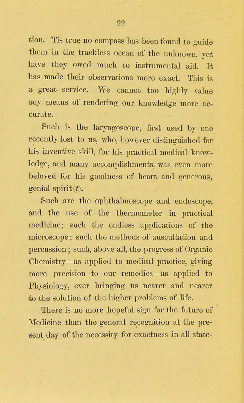 tion. 'Tis true no compass has been found to guide them in the trackless ocean of the unknown, yet have they owed much to instrumental aid. It has made their observations more exact. This is a great service. We cannot too highly value any means of rendering our knowledge more ac- cui'ate. Such is the laryngoscope, first used by one recently lost to us, who, however distinguished for his inventive skill, for his practical medical know- ledge, and many accomplishments, was even more beloved for his goodness of heart and generous, genial spirit (if). Such are the ophthalmoscope and endoscope, and the use of the thermometer in practical medicine; such the endless applications of the microscope; such the methods of auscultation and percussion; such, above all, the progress of Organic Chemistry—as applied to medical practice, giving more precision to our remedies—as applied to Physiology, ever bringing us nearer and nearer to the solution of the higher problems of life. There is no more hopeful sign for the future of Medicine than the general recognition at the pre- sent day of the necessity for exactness in all state-