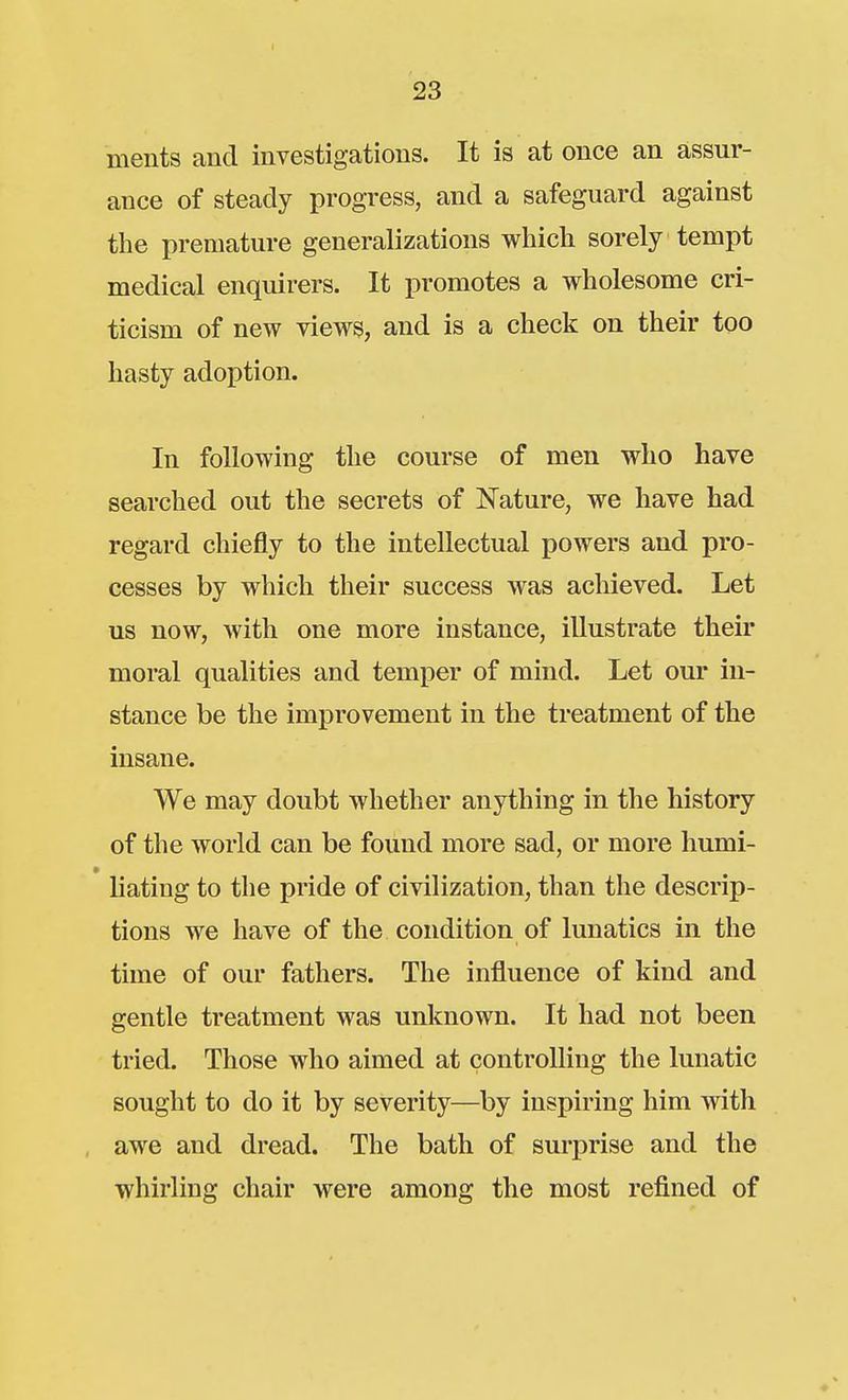ments and investigations. It is at once an assur- ance of steady progress, and a safeguard against the premature generalizations which sorely tempt medical enquirers. It promotes a wholesome cri- ticism of new views, and is a check on their too hasty adoption. In following the course of men who have searched out the secrets of Nature, we have had regard chiefly to the intellectual powers and pro- cesses by which their success was achieved. Let us now, with one more instance, illustrate their moral qualities and temper of mind. Let our in- stance be the improvement in the treatment of the insane. We may doubt whether anything in the history of the world can be found more sad, or more humi- liating to the pride of civilization, than the descrip- tions we have of the condition of lunatics in the time of our fathers. The influence of kind and gentle treatment was unknown. It had not been tried. Those who aimed at controlling the lunatic sought to do it by severity—by inspiring him with awe and dread. The bath of surprise and the whirling chair were among the most refined of