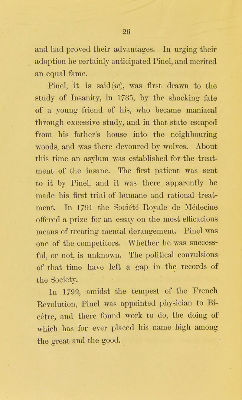 and had proved their advantages. In urging their adoption he certainly anticipated Pinel, and merited an equal fame. Pinel, it is said(«ij), was first drawn to the study of Insanity, in 1785, by the shocking fate of a young friend of his, who became maniacal through excessive study, and in that state escaped from his father's house into the neighbouring woods, and was there devoured by wolves. About this time an asylum was established for the treat- ment of the insane. The first patient was sent to it by Pinel, and it was there apparently he made his first trial of humane and rational treat- ment. In 1791 the Soci(?t^ Royale de Medecine offered a prize for an essay on the most efiicacious means of treating mental derangement. Pinel was one of the competitors. Whether he was success- fid, or not, is unknown. The political convulsions of that time have left a gap in the records of the Society. In 1792, amidst the tempest of the French Revolution, Pinel was appointed physician to Bi- cetre, and there found work to do, the doing of which has for ever placed his name high among the great and the good.