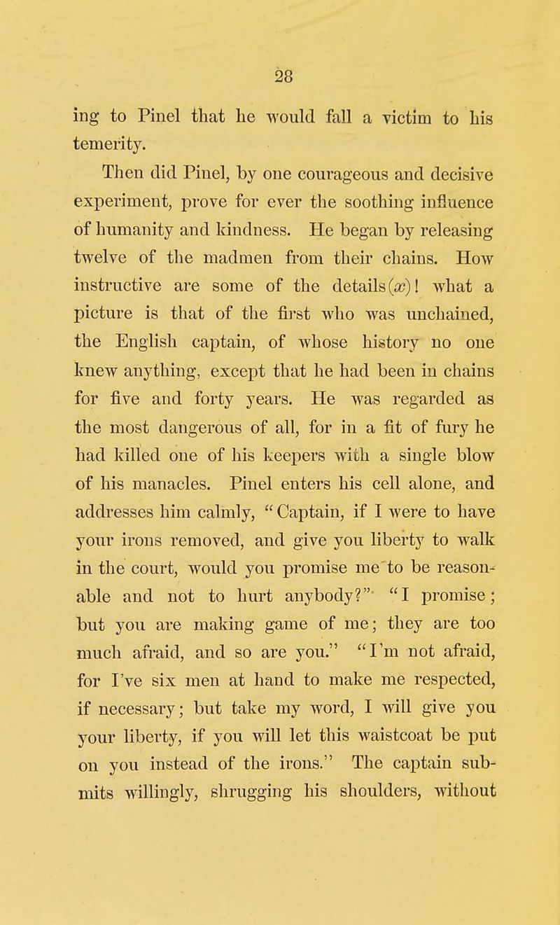 ing to Pinel that he would fall a Tictim to his temerity. Then did Piuel, by one courageous and decisive experiment, prove for ever the soothing influence of humanity and kindness. He began by releasing twelve of the madmen from their chains. How instructive are some of the details (a?)! what a picture is that of the fii'st who was unchained, the English captain, of whose history no one knew anything, except that he had been in chains for five and forty years. He was regarded as the most dangerous of all, for in a fit of fury he had killed one of his keepers with a single blow of his manacles. Pinel enters his cell alone, and addresses him calmly, Captain, if I were to have your irons removed, and give you liberty to walk in the court, would you promise me to be reason- able and not to hurt anybody? I promise; but you are making game of me; they are too much afraid, and so are you. I'm not afraid, for I've six men at hand to make me respected, if necessary; but take my word, I will give you your liberty, if you will let this waistcoat be put on you instead of the irons. The captain sub- mits willingly, shrugging his shoulders, without