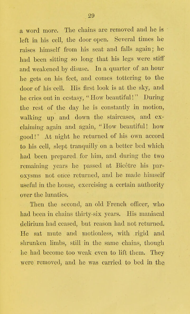 a word more. The cliains are removed and lie is left in his cell, the door open. Several times he raises himself from his seat and falls again; he had been sitting so long that his legs were stiff and weakened by disuse. In a quarter of an hour he gets on his feet, and comes tottering to the door of his cell. His first look is at the sky, and he cries out in ecstasy,  Hoav beautiful! During the rest of the day he is constantly in motion, walking up and down the staircases, and ex- claiming again and again, Hoav beautiful! how good! At night he returned of his own accord to his cell, slept tranquilly on a better bed which had been prepared for him, and during the two remaining years he passed at Bicetre his par- oxysms not once returned, and he made himself useful in the house, exercising a certain authority over the lunatics. Then the second, an old French officer, who had been in chains thirty-six years. His maniacal delirium had ceased, but reason had not returned. He sat mute and motionless, with rigid and shrunken limbs, still in the same chains, though he had become too weak even to lift them. They were removed, and he was carried to bed in the