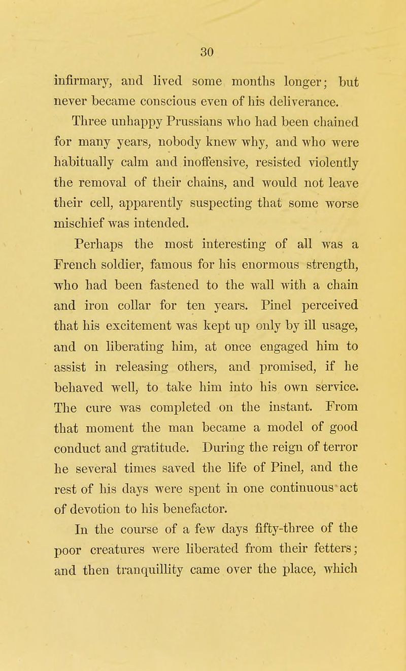 infirmary, and lived some months longer; but never became conscious even of his deliverance. Three unhappy Prussians who had been chained for many years, nobody knew why, and who were habitually calm and inoffensive, resisted violently the removal of their chains, and would not leave their cell, apparently suspecting that some worse mischief was intended. Perhaps the most interesting of all was a French soldier, famous for his enormous strength, who had been fastened to the wall with a chain and iron collar for ten years. Pinel perceived that his excitement was kept up only by ill usage, and on liberating him, at once engaged him to assist in releasing others, and promised, if he behaved well, to take him into his own service. The cure was completed on the instant. From that moment the man became a model of good conduct and gratitude. During the reign of terror he several times saved the life of Pinel, and the rest of his days were spent in one continuous act of devotion to his benefactor. In the course of a few days fifty-three of the poor creatures were liberated from their fetters; and then tranquillity came over the place, which