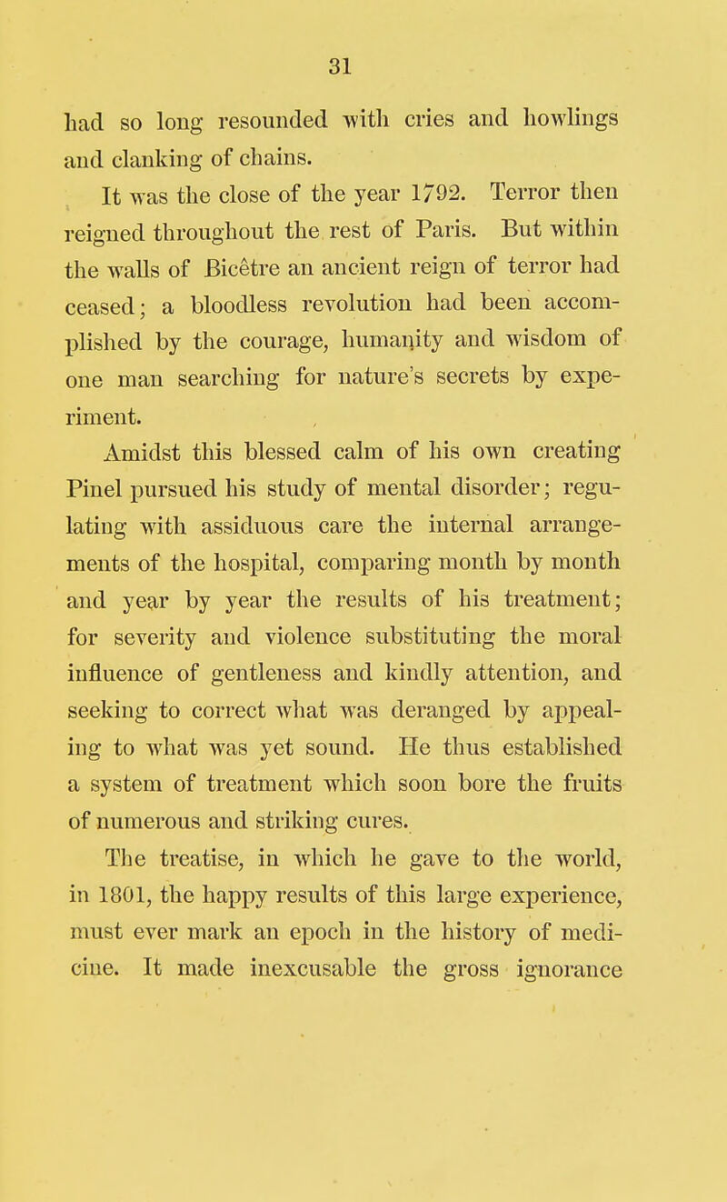 had so long resounded with cries and howlings and clanking of chains. It was the close of the year 1792. Terror then reigned throughout the rest of Paris. But within the walls of Bicetre an ancient reign of terror had ceased; a bloodless revolution had been accom- l^lished by the courage, humanity and wisdom of one man searching for nature's secrets by expe- riment. Amidst this blessed calm of his own creating Pinel iDursued his study of mental disorder; regu- lating with assiduous care the internal arrange- ments of the hospital, comparing month by month and year by year the results of his treatment; for severity and violence substituting the moral influence of gentleness and kindly attention, and seeking to correct what was deranged by appeal- ing to wiiat was yet sound. He thus established a system of treatment which soon bore the fruits of numerous and striking cures. The treatise, in which he gave to the world, in 1801, the happy results of this large experience, must ever mark an epoch in the history of medi- cine. It made inexcusable the gross ignorance