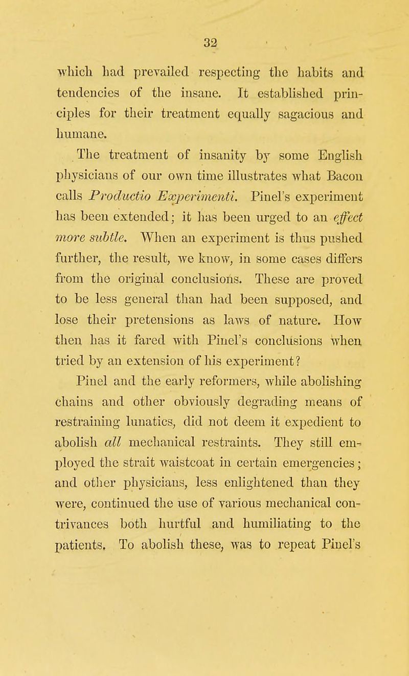 >vliicli had prevailed respecting the habits and tendencies of the insane. It established prin- ciples for their treatment equally sagacious and humane. The treatment of insanity by some English l^hysicians of our own time illustrates what Bacon calls Productio Expeiimenti, Pinel's experiment has been extended; it has been urged to an effect more subtle. When an experiment is thus pushed further, the result, we kno^v, in some cases differs from the original conclusions. These are proved to be less general than had been supposed, and lose their pretensions as laws of nature. How then has it fared with Pinel's conclusions when tried by an extension of his experiment ? Piuel and the early reformers, Avhile abolishing chains and other obviously degrading means of restraining lunatics, did not deem it expedient to aboKsh all mechanical restraints. They still em- ployed the strait waistcoat in certain emergencies; and otlier i)hysicians, less enlightened than they were, continued the use of various mechanical con- trivances both hurtful and humiliating to the patients. To abolish these, was to repeat Pinel's