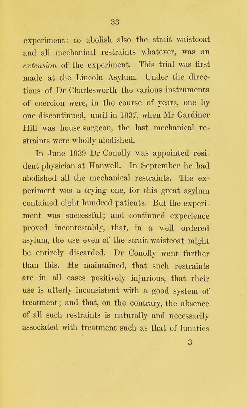 experiment: to abolish also the strait waistcoat and all mechanical restraints whatever, was an extension of the experiment. This trial was first made at the Lincoln Asylum. Under the direc- tions of Dr Charlesworth the various instruments of coercion were, in the course of years, one by one discontinued, until in 1837, when Mr Gardiner Hill was house-surgeon, the last mechanical re- straints were wholly abolished. In June 1839 Dr ConoUy was appointed resi- dent physician at Hanwell. In September he had abolished all the mechanical restraints. The ex- periment was a trying one, for this great asylum contained eight hundred patients. But the experi- ment was successful; and continued experience proved incontestablj, that, in a well ordered asylum, the use even of the strait waistcoat might be entirely discarded. Dr Conolly went further than this. He maintained, that such restraints are in all cases positively injurious, that their use is utterly inconsistent with a good system of treatment; and that, on the contrary, the absence of all such restraints is naturally and necessarily associated with treatment such as that of lunatics 3