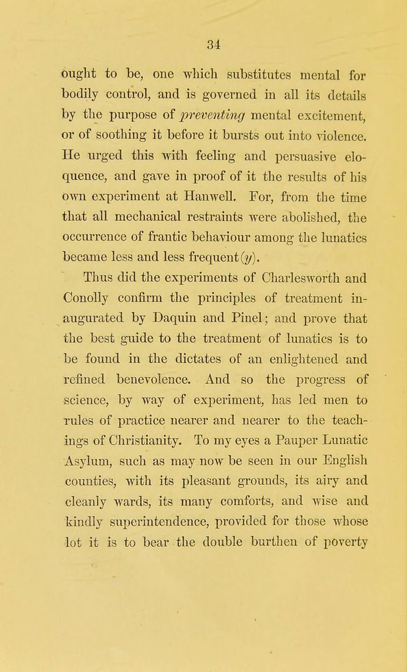 ought to be, one which substitutes mental for bodily control, and is governed in all its details by the purpose of preventing mental excitement, or of soothing it before it bursts out into violence. He urged this with feeling and persuasive elo- quence, and gave in proof of it the results of his own experiment at Hanwell. For, from the time that all mechanical restraints were abolished, the occurrence of frantic behaviour among the lunatics became less and less frequent (2/). Thus did the experiments of Charlesworth and Conolly confirm the principles of treatment in- augurated by Daquin and Pinel ; and i3rove that the best guide to the treatment of lunatics is to be found in the dictates of an enlightened and refined benevolence. And so the progress of science, by way of experiment, has led men to rules of practice nearer and nearer to the teach- ings of Christianity. To my eyes a Pauper Lunatic Asylum, such as may now be seen in our English counties, with its pleasant grounds, its airy and cleanly wards, its many comforts, and wise and kindly superintendence, provided for those whose lot it is to bear the double burthen of poverty