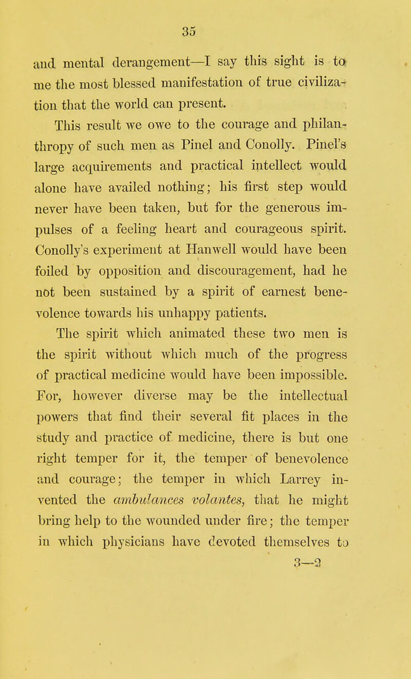 and mental derangement—I say this sight is to me the most blessed manifestation of true civiliza-f tion that the world can present. This result we owe to the courage and philan- thropy of such men as Pinel and Conolly, Pinel's large acquirements and practical intellect would alone have availed nothing; his first step would never have been taken, but for the generous im- pulses of a feeling heart and courageous spirit. Conolly's experiment at Hanwell would have been foiled by opposition and discouragement, had he not been sustained by a spirit of earnest bene- volence towards his unhappy patients. The spirit which animated these two men is the spirit without which much of the progress of practical medicine would have been impossible. For, however diverse may be the intellectual powers that find their several fit places in the study and practice of medicine, there is but one right temper for it, the temper of benevolence and courage; the temper in which Larrey in- vented the ambulances volantes, tliat he might bring help to the wounded under fire; the temper in which physicians have devoted themselves to