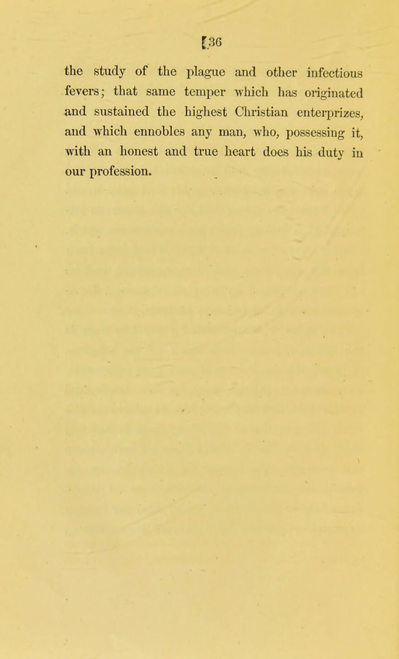 [36 the study of the plague and other infectious fevers; that same temper which has originated and sustained the highest Christian enterprizes, and which ennobles any man, who, possessing it, with an honest and true heart does his duty in our profession.