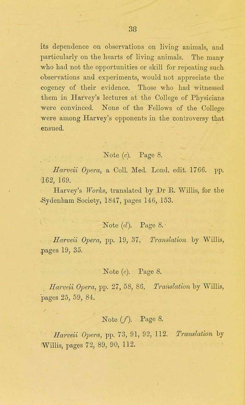 its dependence on observations on living animals, and jiarticularly on the hearts of living animals. The many who had not the opportunities or skill for repeating such observations and experiments, would not appreciate the cogency of their evidence. Those who had witnessed them in Harvey's lectures at the College of Physicians were convinced. None of the Fellows of the College were among Harvey's opponents in the controversy that ensued. ... JTote (c). Page 8. Harveii Opera^ a Coll. Med. Lond. edit. 1766. pp, 162, 169. Harvey's Works, translated by Dr E.. Willis, for the -Sydenham Society, 1847, pages 146, 153. Note (c?). Page 8.' Harveii Opera, pp. 19, 37. Translation by Willis, ^ages 19, 35. Note (e). Page 8. Harveii Opera, pp. 27, 58, 86, Translation by Willis, pages 25, 69, 84. Note (/). Page 8. Harveii Opera, pp. 73, 91, 92, 112. Translation by ■WUlis, pages 72, 89, 90, 112.