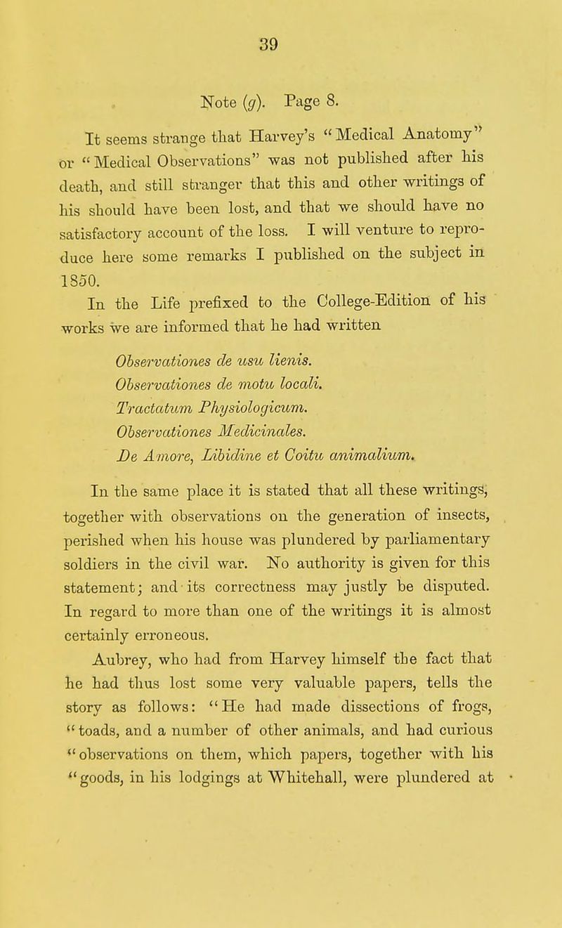 Note (g). Page 8. It seems strange that Harvey's Medical Anatomy or  Medical Observations was not published after his death, and still stranger that this and other writings of his should have been lost, and that we should have no satisfactory account of the loss. I will venture to repro- duce here some remarks I published on the subject in ISoO. In the Life prefixed to the College-Edition of his works we are informed that he had written Ohservationes de usu lienis. Ohservatio7%es de motu locali. Tractatum Physiologicum. Ohservationes Medicinales. De Amove, Lihidine et Coifu animcdium. In the same place it is stated that all these writings, together with observations on the generation of insects, perished when his house was plundered by parliamentary soldiers in the civil war. No authority is given for this statement; and its correctness may justly be disputed. In regard to more than one of the writings it is almost certainly erroneous. Aubrey, who had from Harvey himself the fact that he had thus lost some very valuable papers, tells the story as follows: He had made dissections of frogs,  toads, and a number of other animals, and had curious ''observations on them, which papers, together with his  goods, in his lodgings at Whitehall, were plundered at
