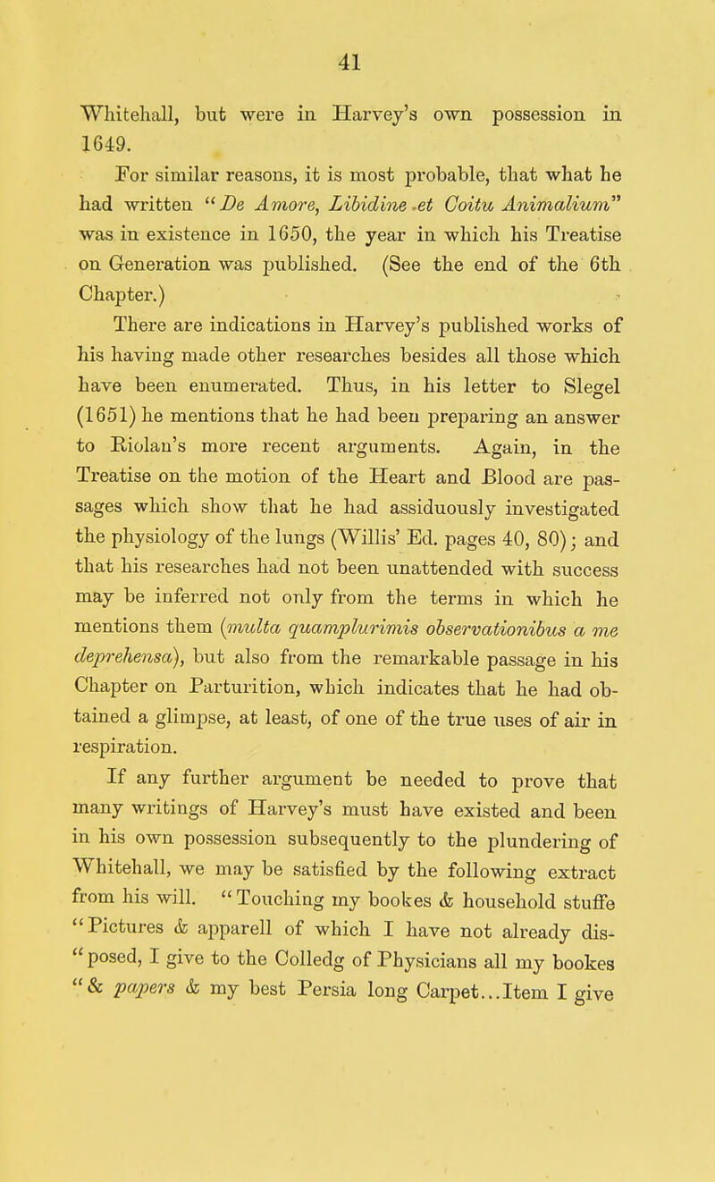 Whitehall, but were in Harvey's own possession in 1649. For similar reasons, it is most probable, that what he had written  De Amore, Libidine ^et Coitu Animalium was in existence in 1650, the year in which his Treatise on Generation was published. (See the end of the 6th Chapter.) There are indications in Harvey's published works of his having made other researches besides all those which have been enumerated. Thus, in his letter to Slegel (1651) he mentions that he had been preparing an answer to Riolan's more recent arguments. Again, in the Treatise on the motion of the Heart and Blood are pas- sages which show that he had assiduously investigated the physiology of the lungs (Willis' Ed. pages 40, 80); and that his researches had not been unattended with success may be inferred not only from the terms in which he mentions them {multa quamplurimis ohservationibus a me deprehensa), but also from the remarkable passage in his Chapter on Parturition, which indicates that he had ob- taia ed a glimpse, at least, of one of the true uses of air in respiration. If any further argument be needed to prove that many writings of Harvey's must have existed and been in his own possession subsequently to the plundering of Whitehall, we may be satisfied by the following exti'act from his will.  Touching my bookes & household stuffe Pictures & apparell of which I have not already dis-  posed, I give to the Colledg of Physicians all my bookes & papers & my best Persia long Carpet...Item I give