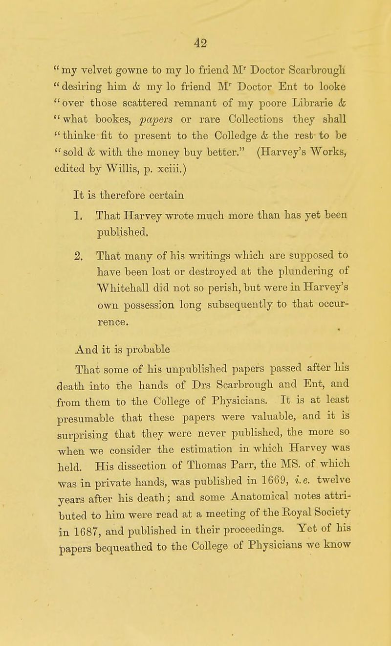 my velvet gowne to my lo friend M' Doctor Scarbi-ougli desiring him & my lo friend M Doctor Ent to looke over those scattered remnant of my poore Librarie & what bookes, pajjers or rare Collections they shall thinke fit to present to the Colledge & the rest-to be sold & with the money buy better. (Harvey's Works, edited by Willis, p. xciii.) It is therefore certain 1. That Harvey wrote much more than has yet been published. 2. That many of his writings which are supposed to have been lost or destroyed at the plundering of Whitehall did not so perish, bub were in Harvey's own possession long subsequently to that occur- rence. And it is probable That some of his unpublished papers passed after his death into the hands of Drs Scarbrough and Ent, and from them to the College of Physicians. It is at least presumable that these papers were valuable, and it is surprising that they were never published, the more so when we consider the estimation in which Harvey was held. His dissection of Thomas Parr, the MS. of which was in private hands, was published in 1669, i.e. twelve years after his death; and some Anatomical notes attri- buted to him were read at a meeting of the Royal Society in 1687, and published in their proceedings. Yet of his papers bequeathed to the College of Physicians we know