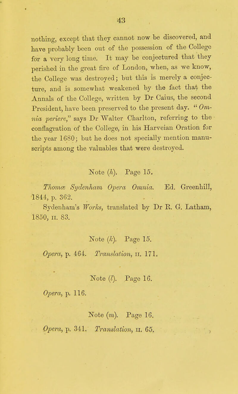 notliing, except tliat they cannot now be discovered, and have probably been out of the possession of the College for a very long time. It may be conjectured that they perished in the great fire of London, when, as we know, the College was destroyed; but this is merely a conjec- ture, and is somewhat weakened by the fact that the Annals of the College, written by Dr Caius, the second President, have been preserved to the present day.  Om- nia periere, says Dr Walter Charlton, referring to the conflagration of the College, in his Harveian Oration for the year 1680; but he does not specially mention manu- scripts among the valuables that were destroyed. Note (7i). Page 15. Thomm Sydenham Opera Omnia. Ed. Greenhill, 1844, p. 362. Sydenham's Works, translated by Dr P.. C Latham, 1850, II. 83. Note (7c). Page 15. Opera, p. 464. Translation, ii. 171. Note {I). Page 16. Opera, p. 116. Note (m). Page 16. Opera, p. 341. Translation, ii. 65.