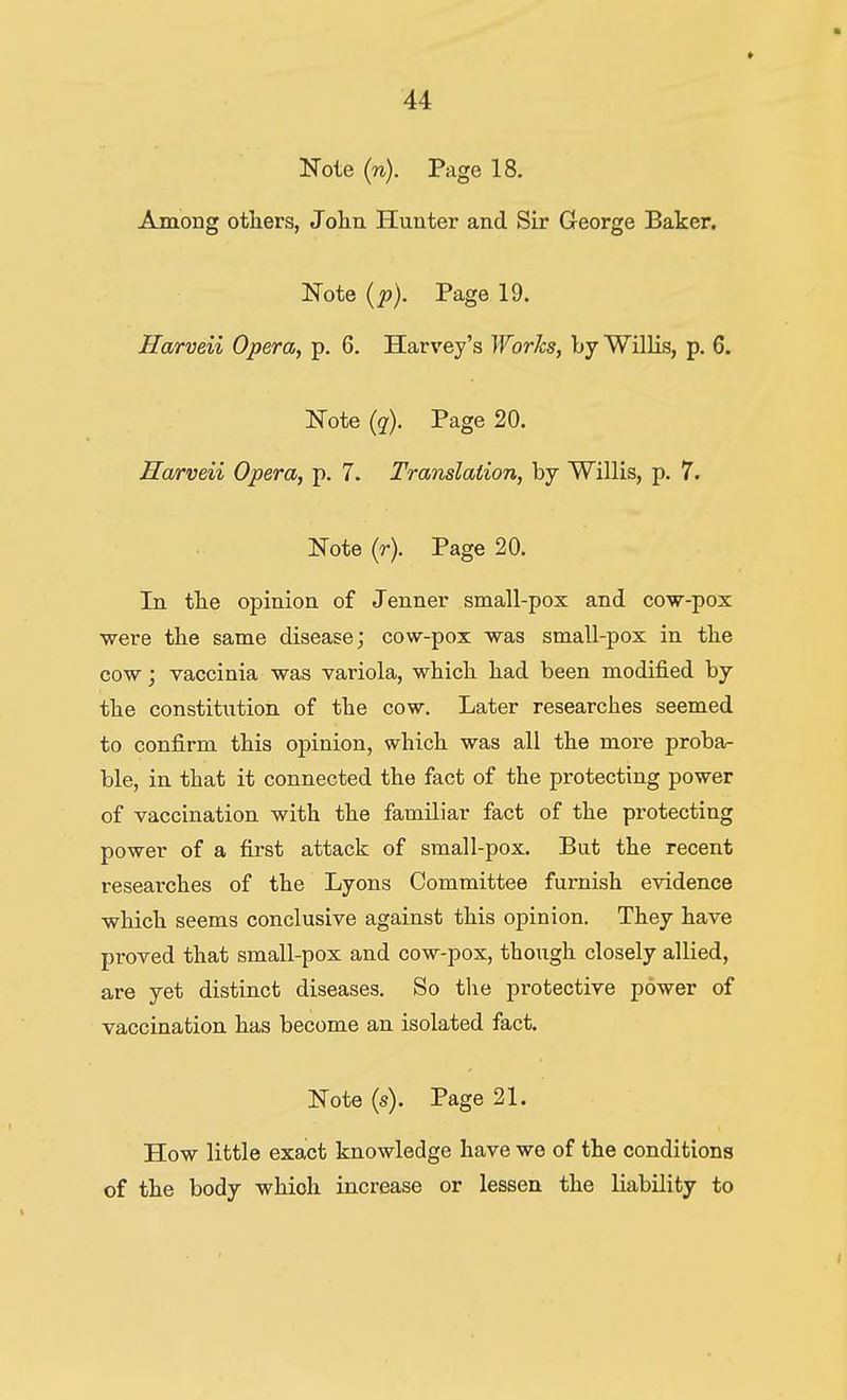 Note (n). Page 18. Among otliers, Jolin Hunter and Sir George Baker. Note (p). Page 19. Harveii Opera, p. 6. Harvey's Works, by Willis, p. 6. Note (?). Page 20. Harveii Opera, p. 7. Translation, by Willis, p. 7. Note (r). Page 20. In the opinion of Jenner small-pox and cow-pox •were the same disease; cow-pox was small-pox in the cow; vaccinia was variola, which, had been modified by the constitution of the cow. Later researches seemed to confirm this opinion, which was all the more proba- ble, in that it connected the fact of the protecting power of vaccination with the familiar fact of the protecting power of a first attack of small-pox. But the recent researches of the Lyons Committee furnish evidence which seems conclusive against this opinion. They have proved that small-pox and cow-pox, though closely allied, are yet distinct diseases. So the protective power of vaccination has become an isolated fact. Note (s). Page 21. How little exact knowledge have we of the conditions of the body which increase or lesseu the liability to