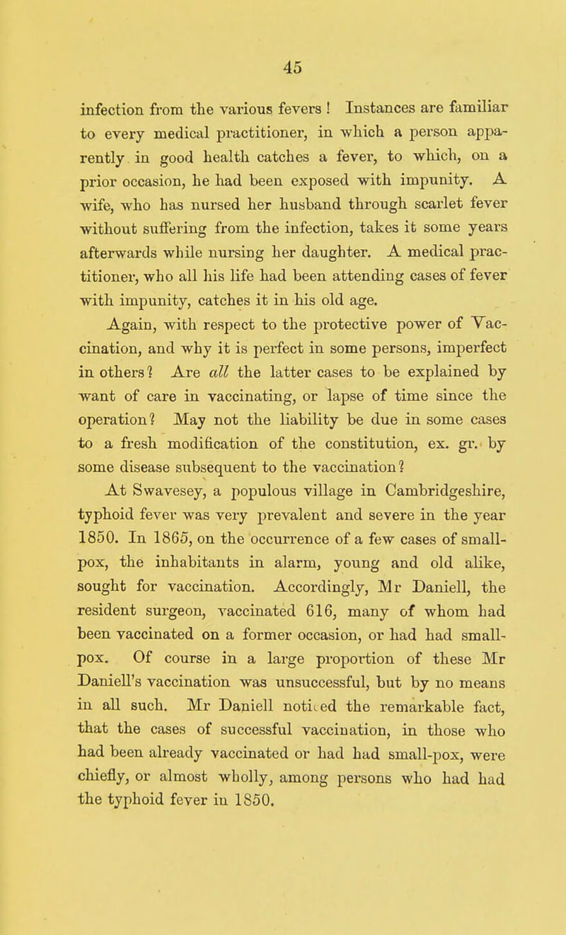 infection from the various fevers ! Instances are familiar to every medical pi-actitioner, in which a person appa- rently in good health catches a fever, to which, on a prior occasion, he had been exposed with impunity. A wife, who has nursed her husband through scarlet fever without suffering from the infection, takes it some years afterwards while nursing her daughter. A medical prac- titioner, who all his life had been attending cases of fever with impunity, catches it in his old age. Again, with respect to the protective power of Vac- cination, and why it is perfect in some persons, imperfect in others ? Are all the latter cases to be explained by want of care in vaccinating, or lapse of time since the operation? May not the liability be due in some cases to a fresh modification of the constitution, ex. gi\ by some disease subsequent to the vaccination? At Swavesey, a populous village in Cambridgeshire, typhoid fever was very prevalent and severe in the year 1850. In 1865, on the occurrence of a few cases of small- pox, the inhabitants in alarm, young and old alike, sought for vaccination. Accordingly, Mr Daniell, the resident surgeon, vaccinated 616, many of whom had been vaccinated on a former occasion, or had had small- pox. Of course in a large proportion of these Mr Daniell's vaccination was unsuccessful, but by no means in all such. Mr Daniell noticed the remarkable fact, that the cases of successful vaccination, in those who had been already vaccinated or had had small-pox, were chiefly, or almost wholly, among persons who had had the typhoid fever in 1850.