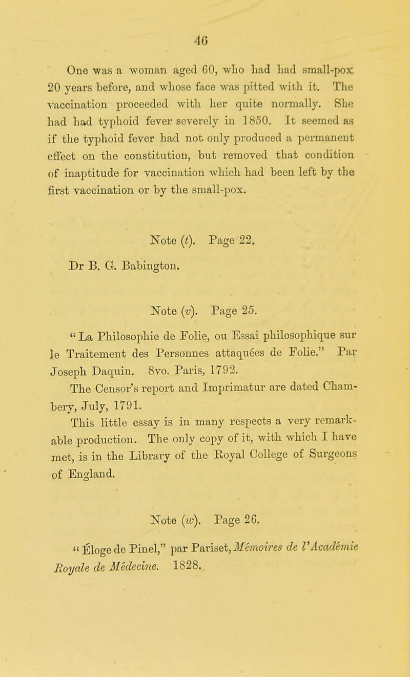 4G One was a woman aged 60, who had had small-pox 20 years before, and whose face was pitted with it. The vaccination proceeded with her quite normally. She had had typhoid fever severely in 1850. It seemed as if the typhoid fever had not only produced a permanent effect on the constitution, but removed that condition of inaptitude for vaccination which had been left by the first vaccination or by the small-pox. Note (t). Page 22. Dr B. Ct. Babington. Note (4 Page 25. La Philosophie de Folie, ou Essai philosophique sur le Traitement des Personnes attaquees de Folie. Par Joseph Daquin. 8vo. Paris, 1792. The Censor's report and Imprimatur are dated Cham- bery, July, 1791. This little essay is in many respects a very remark- able production. The only copy of it, with which I have met, is in the Library of the Royal College of Surgeons of England. Note (w). Page 26. Elogede Pinel, par Pariset, J/e??ioires de VAcademic Royale de Medecine. 1828.