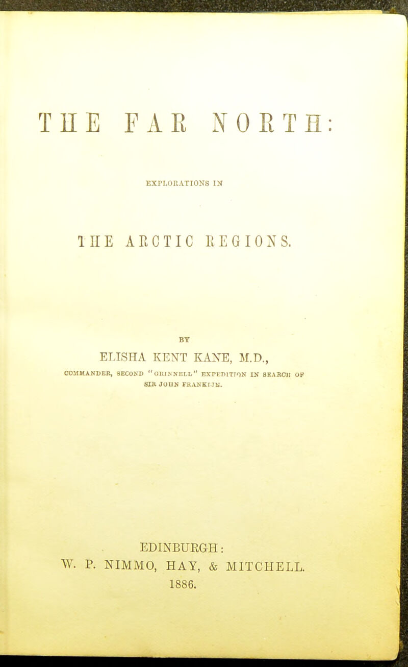 TEE FAK NORTH EXPLORATIONS IN TEE ARCTIC REGIONS. BY ELISHA KENT KANE, M.D., OOMHAKDER, SECOND OIIINNELL EXPEDITION IN SEAilClI OP SXR JOUN FRANKI.Ibl. EDINEUEGH: W. P. NIMMO, HAY, & MITCHELL. 1886.