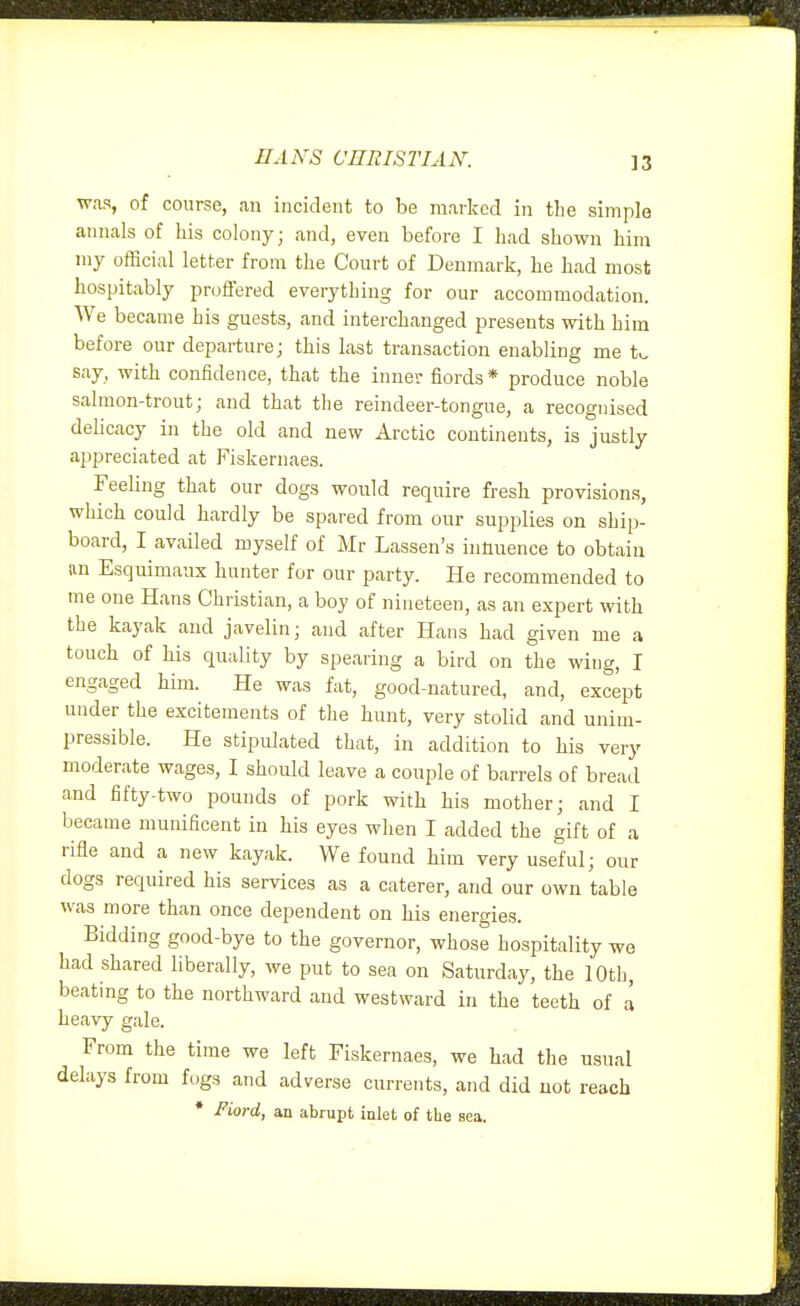 HANS CHRISTIAN. was, of course, an incident to be marked in the simple annals of his colony; and, even before I had shown him my official letter from the Court of Denmark, he had most hospitably proffered everything for our accommodation. We became his guests, and interchanged presents with him before our departure; this last transaction enabling me t^ say, with confidence, that the inner fiords * produce noble salmon-trout; and that the reindeer-tongue, a recognised delicacy in the old and new Arctic continents, is justly appreciated at Fiskernaes. Feeling that our dogs would require fresh provisions, which could hardly be spared from our supplies on ship- board, I availed myself of Mr Lassen's innuence to obtain an Esquimaux hunter for our party. He recommended to me one Hans Christian, a boy of nineteen, as an expert with the kayak and javelin; and after Hans had given me a touch of his quality by spearing a bird on the wing, I engaged him. He was fat, good-natured, and, except under the excitements of the hunt, very stolid and unim- pressible. He stipulated that, in addition to his very moderate wages, I should leave a couple of barrels of bread and fifty-two pounds of pork with his mother; and I became munificent in his eyes when I added the gift of a rifle and a new kayak. We found him very useful; our dogs required his services as a caterer, and our own table was more than once dependent on his energies. Bidding good-bye to the governor, whose hospitality we had shared liberally, we put to sea on Saturday, the 10th, beating to the northward and westward in the teeth of a heavy gale. From the time we left Fiskernaes, we had the usual delays from fogs and adverse currents, and did not reach * Fiord, an abrupt inlet of the sea.