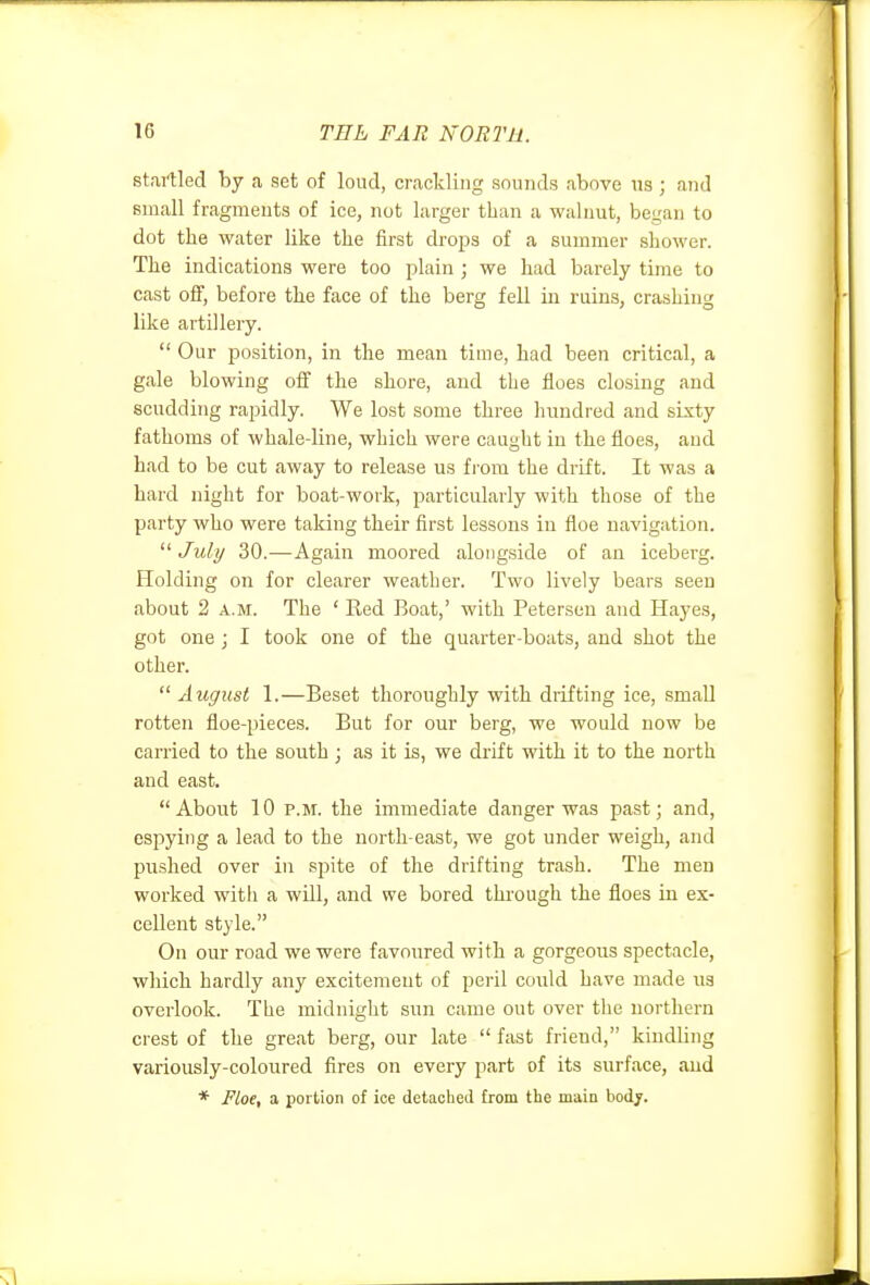 startled by a set of loud, crackling sounds above \is ; and small fragments of ice, not larger than a walnut, began to dot the water like the first drops of a summer shower. The indications were too plain ; we had barely time to cast off, before the face of the berg fell in ruins, crashing like artillery.  Our position, in the mean time, had been critical, a gale blowing off the shore, and the floes closing and scudding rapidly. We lost some three hundred and sLsty fathoms of whale-line, which were caught in the floes, and had to be cut away to release us fi'ora the drift. It was a hard night for boat-work, particularly with those of the party who were taking their first lessons in floe navigation. July 30.—Again moored alongside of an iceberg. Holding on for clearer weather. Two lively bears seen about 2 A.M. The ' Red Boat,' with Petersen and Hayes, got one ; I took one of the quarter-boats, and shot the other.  August 1.—Beset thoroughly with drifting ice, small rotten floe-piece.s. But for our berg, we would now be carried to the south ; as it is, we drift with it to the north and east. About 10 P.M. the immediate danger was past; and, espying a lead to the north east, we got under weigh, and pushed over in spite of the drifting trash. The men worked with a will, and we bored thi'ough the floes in ex- cellent style. On our road we were favoured with a gorgeous spectacle, which hardly any excitement of peril could have made us overlook. The midnight sun came out over the northern crest of the great berg, our late  fast friend, kindling variously-coloured fires on every part of its surface, aud * Floe, a portion of ice detached from the main body.