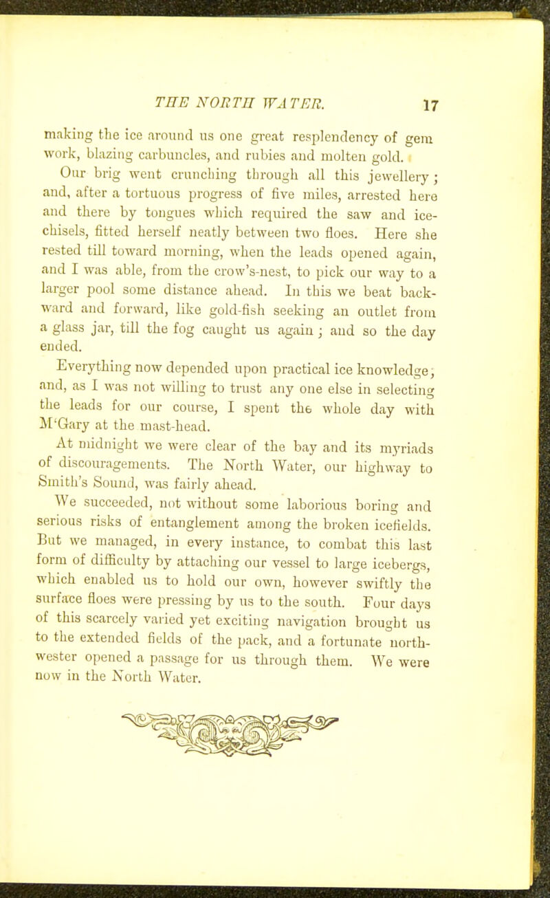 making the ice around us one great resplendency of gem work, blazing carbuncles, and rubies and molten gold. Our brig went cruncbing through all this jewellery; and, after a tortuous progress of five miles, arrested here and there by tongues which required the saw and ice- chisels, fitted herself neatly between two floes. Here she rested till toward morning, when the leads opened again, and I was able, from the crow's-nest, to pick our way to a larger pool some distance ahead. In this we beat back- ward and forward, like gold-fish seeking an outlet from a glass jar, till the fog caught us again; and so the day ended. Everything now depended upon practical ice knowledge, and, as I was not willing to trust any one else in selecting the leads for our course, I spent the whole day with M'Gary at the mast-head. At midnight we were clear of the bay and its myriads of discouragements. The North Water, our highway to Smith's Sound, was fairly ahead. We succeeded, not without some laborious boring and serious risks of entanglement among the broken icefields. But we managed, in every instance, to combat this last form of difficulty by attaching our vessel to large icebergs, which enabled us to hold our own, however swiftly the surface floes were pressing by us to the south. Four days of this scarcely varied yet exciting navigation brought us to the extended fields of the pack, and a fortunate north- wester opened a passage for us through them. We were now in the North Water.