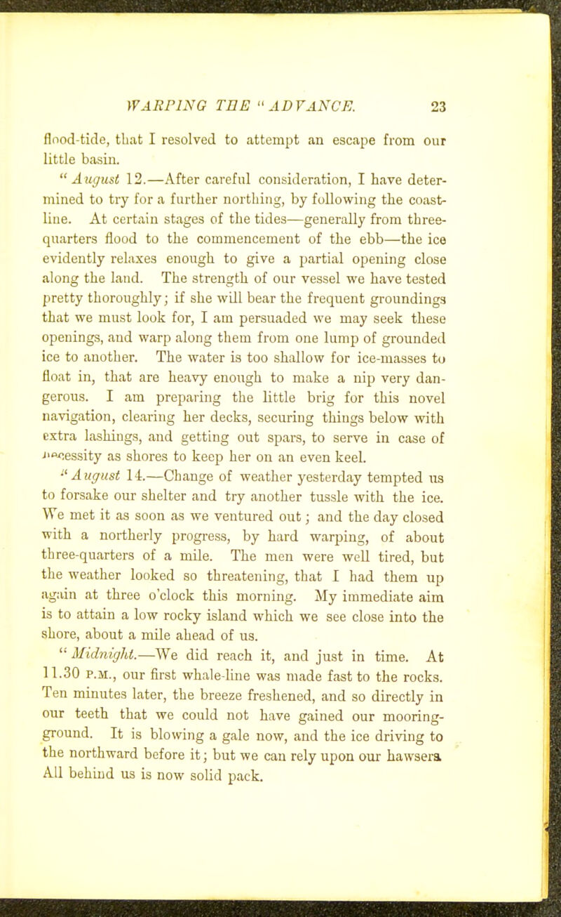 flnod-tide, that I resolved to attempt an escape from our little basin. August 12.—After careful consideration, I have deter- mined to try for a further northing, by following the coast- line. At certain stages of the tides—generally from three- quarters flood to the commencement of the ebb—the ice evidently relaxes enough to give a partial opening close along the land. The strength of our vessel we have tested pretty thoroughly; if she wdl bear the frequent groundings that we must look for, I am persuaded we may seek these openings, and warp along them from one lump of grounded ice to another. The water is too shallow for ice-masses to float in, that are heavy enough to make a nip very dan- gerous. I am preparing the little brig for this novel navigation, clearing her decks, securing things below with extra lashings, and getting out spars, to serve in case of J>^essity as shores to keep her on an even keel. •'August 14.—Change of weather yesterday tempted us to forsake our shelter and try another tussle with the ice. We met it as soon as we ventured out; and the day closed with a northerly progress, by hard warping, of about three-quarters of a mile. The men were well tired, but the weather looked so threatening, that I had them up again at three o'clock this morning. My immediate aim is to attain a low rocky island which we see close into the shore, about a mile ahead of us.  Midnight.—We did reach it, and just in time. At 11.30 P.M., our first whale-line was made fast to the rocks. Ten minutes later, the breeze freshened, and so directly in our teeth that we could not have gained our mooring- ground. It is blowing a gale now, and the ice driving to the northward before it; but we can rely upon our havvsera All behind us is now solid pack.