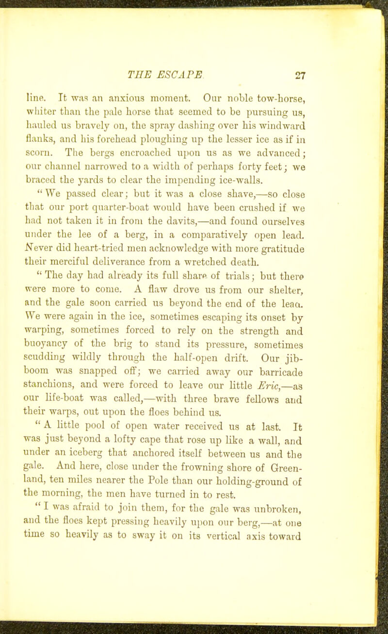 line. It was an anxious moment. Our noble tow-horse, whiter than the pale horse that seemed to be pursuing us, liaulecl us bravely on, the spray dashing over his windward flanks, and his forehead ploughing up the lesser ice as if in scorn. The bergs encroached upon us as we advanced; our cliannel narrowed to a width of perhaps forty feet; we braced the yards to clear the impending ice-walls.  We passed clear; but it was a close shave,—so close tliat our port quarter-boat would have been crushed if we had not taken it in from the davits,—and found ourselves under the lee of a berg, in a comparatively open lead. Never did heart-tried men acknowledge with more gratitude their merciful deliverance from a wretched death.  The day had already its full sharft of trials; but there were more to come. A flaw drove us from our shelter, and the gale soon carried us beyond the end of the leaa. We were again in the ice, sometimes escaping its onset by warping, sometimes forced to rely on the strength and buoyancy of the brig to stand its pressure, sometimes scudding wildly through the half-open drift. Our jib- boom was snapped off; we carried away our barricade stanchions, and were forced to leave our little Eric,—as our life-boat was called,—with three brave fellows and their warps, out upon the floes behind us.  A little pool of open water received us at last. It was just beyond a lofty cape that rose up like a wall, and under an iceberg that anchored itself between us and the gale. And here, close under the frowning shore of Green- land, ten miles nearer the Pole than our holding-ground of the morning, the men have turned in to rest.  I was afraid to join them, for the gale was unbroken, and the floes kept pressing heavily upon our berg,—at one time so heavily as to sway it on its vertical axis toward