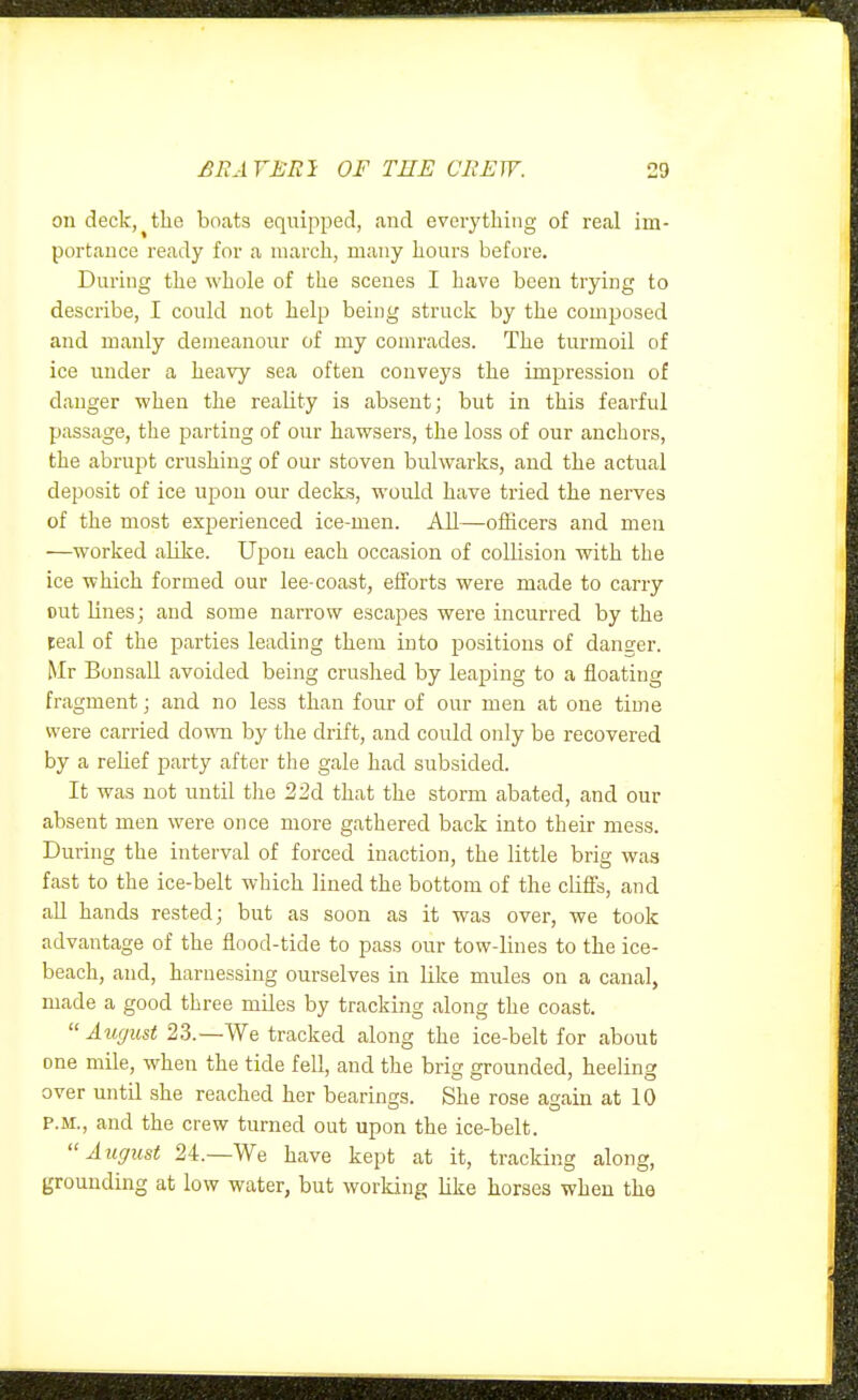 on deck,^the boats equipped, a,nd everything of real im- portance ready for a march, many hours before. During the whole of the scenes I have been trying to describe, I could not help being struck by the composed and manly demeanour of my comrades. The turmoil of ice under a heavy sea often conveys the imiDression of danger when the reality is absent; but in this fearful passage, the parting of our hawsers, the loss of our anchors, the abrupt crushing of our stoven bulwarks, and the actual deposit of ice upon our decks, would have tried the nerves of the most experienced ice-men. All—officers and men —worked aUke. Upon each occasion of collision with the ice which formed our lee-coast, efforts were made to carry out Hues; and some narrow escapes were incurred by the teal of the parties leading them into positions of danger. Mr Bon sail avoided being crushed by leaping to a floating fragment; and no less than four of our men at one time were carried down by the drift, and could only be recovered by a relief party after the gale had subsided. It was not until the 32d that the storm abated, and our absent men were once more gathered back into their mess. During the interval of forced inaction, the little brig was fast to the ice-belt which lined the bottom of the cliffs, and aU hands rested; but as soon as it was over, we took advantage of the flood-tide to pass our tow-lines to the ice- beach, and, harnessing ourselves in like mules on a canal, made a good three miles by tracking along the coast.  August 23.—We tracked along the ice-belt for about one mile, when the tide fell, and the brig grounded, heeling over until she reached her bearings. She rose asrain at 10 P.M., and the crew turned out upon the ice-belt. August 24.—We have kept at it, tracking along, grounding at low water, but working like horses when the