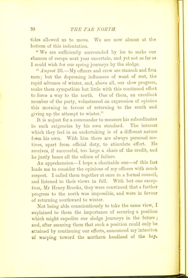 tides allowed us to move. We are now almost at tlie bottom of this indentation.  We are sufficiently surrounded by ice to make our chances of escape next year uncertain, aud yet not as far as I could wish for our spring journeys by the sledge.  August 26.—My officers and crew are staunch and firm men; but the depressing influences of want of rest, the rapid advance of winter, and, above all, our slow progress, make them sympathize but little with this continued efi'ort to force a way to the north. One of them, an excellent member of the party, volunteered an expression of opinion tliis morning in favour of returning to the south aud giving up the attempt to winter. It is unjust for a commander to measure his subordinates in such exigencies by his own standard. The interest which they feel in an undertaking is of a diflfereut nature from his own. With him there are always personal mo- tives, apart from oSicial duty, to stimulate efibrt. He receives, if successful, too large a share of the credit, aud he justly bears all the odium of failure. An apprehension—I hope a charitable one—of this fact leads me to consider the opinions of my officers with much respect. I called them together at once in a formal council, and listened to their views in full. With but one excep- tion, Mr Henry Brooks, they were convinced that a further progress to the north was impossible, and were in favoM of returning southward to winter. Not being able conscientiously to take the same view, I explained to them the importance of securing a position which might expedite our sledge journeys in the future ; and, after assuring them that such a position could only be attained by continuing our efforts, announced my intention of warping toward the northern headland of the bay.