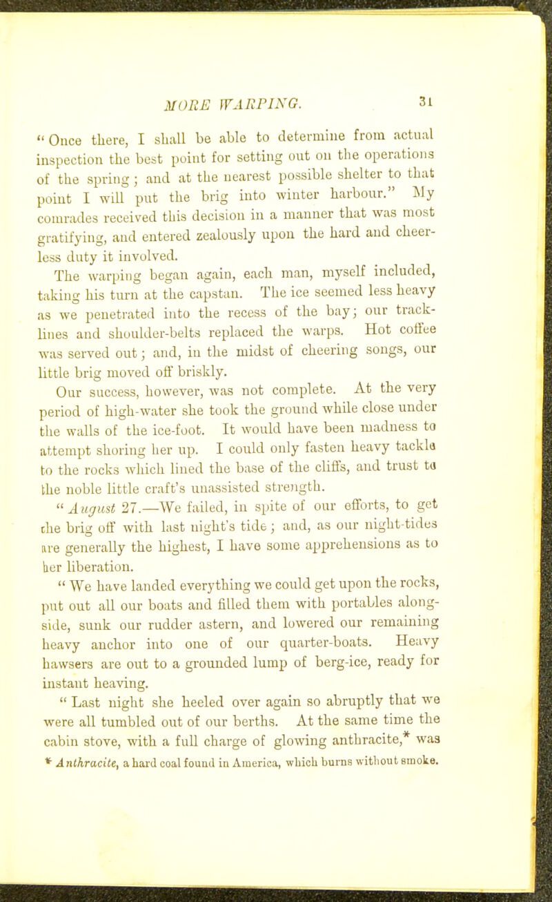 MORE WARPING. Once there, I shall be able to determine from actual inspection the best point for setting out on the operations of the spring; and at the nearest possible shelter to that point I will put the brig into winter harbour. My comrades received this decision in a manner that was most gratifying, and entered zealously upon the hard and cheer- less duty it involved. The warping began again, each man, myself included, taking his turn at the capstan. The ice seemed less heavy as we penetrated into the recess of the bay; our track- lines and shoulder-belts replaced the warps. Hot coffee was served out; and, in the midst of cheering songs, our little brig moved oil briskly. Our success, however, was not complete. At the very period of high-water she took the ground while close under the walls of the ice-foot. It would have been madness to attempt shoring her up. I could only fasten heavy tackla to the rocks which lined the base of the cliffs, and trust ta the noble little craft's unassisted strength. August 27.—We failed, in spite of our efforts, to get the brig off with last night's tide ; and, as our night-tides are generally the highest, I have some apprehensions as to her liberation.  We have landed everything we could get upon the rocks, put out all our boats and filled them with portables along- side, sunk our rudder astern, and lowered our remaining heavy anchor into one of our quarter-boats. Heavy hawsers are out to a grounded lump of berg-ice, ready for instant heaving.  Last night she heeled over again so abruptly that we were all tumbled out of our berths. At the same time the cabin stove, with a full charge of glowing anthracite,* was * AnlhracUe, a hard coal fouad in America, wbicli burns witliout smoke.