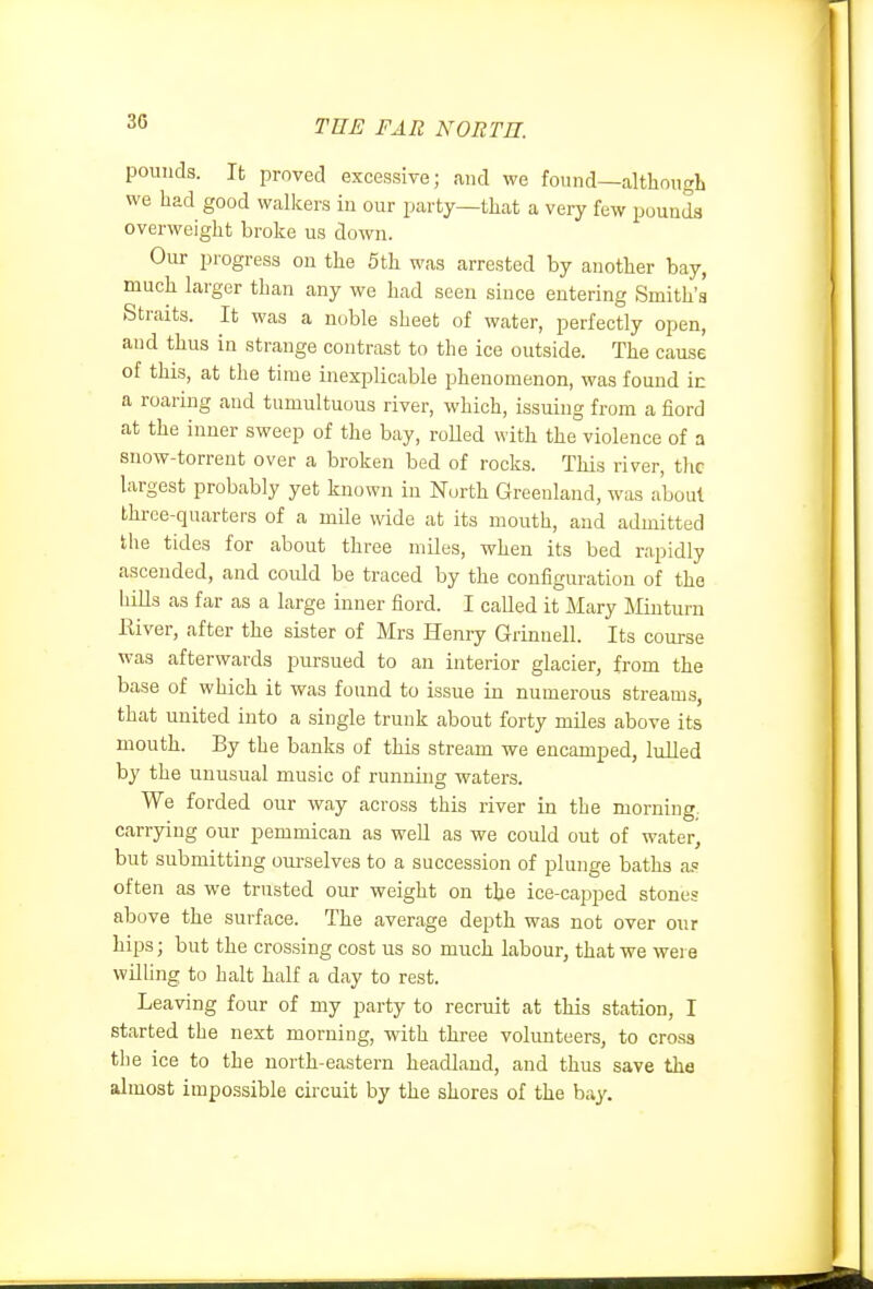 pounds. It proved excessive; and we found—although we had good walkers iu our party—that a very few pounds overweight broke us down. Our progress on the 5th was arrested by another bay, much larger than any we had seen since entering Smith's Straits. It was a noble sheet of water, perfectly open, and thus in strange contrast to the ice outside. The cause of this, at the time inexplicable phenomenon, was found in a roaring and tumultuous river, which, issuing from a fiord at the inner sweep of the bay, roUed with the violence of a snow-torrent over a broken bed of rocks. This river, the largest probably yet known in North Greenland, was about throe-quarters of a mile wide at its mouth, and admitted the tides for about three miles, when its bed rapidly ascended, and could be traced by the configuration of the hiUs as far as a large inner fiord. I called it Mary iliuturn Kiver, after the sister of Mrs Henry Grinnell. Its course was afterwards pursued to an interior glacier, from the base of which it was found to issue in numerous streams, that united into a single trunk about forty miles above its mouth. By the banks of this stream we encamped, lulled by the unusual music of running waters. We forded our way across this river in the morning, carrying our pemmican as well as we could out of water, but submitting ourselves to a succession of plunge baths a.' often as we trusted our weight on the ice-capped stones above the surface. The average depth was not over our hips; but the crossing cost us so much labour, that we were willing to halt half a day to rest. Leaving four of my party to recruit at this station, I started the next morning, with three volunteers, to cross the ice to the north-eastern headland, and thus save the almost impossible circuit by the shores of the bay.
