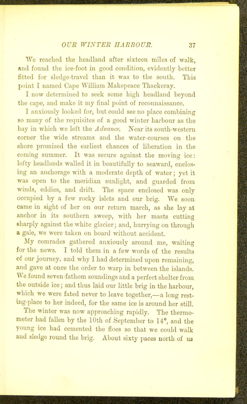 Wc readied the headland after sixteen miles of walk, and found the ice-foot in good condition, evidently better fitted for sledge-travel than it was to the south. This point I named Cape William Makepeace Thackeray. I now determined to seek some high headland beyond the cape, and make it my final j)oint of reconnaissance. I anxiously looked for, but could see no place combining so many of the requisites of a good winter harbour as the bay in which we left the A chance. Near its south-western corner the wide streams and the water-courses on the shore promised the earliest chances of liberation in the coming summer. It was secure against the moving ice: lofty headlands walled it in beautifully to seaward, enclos- ing an anchorage with a moderate depth of water; yet it was open to the meridian sunlight, and guarded from winds, eddies, and drift. The space enclosed was only occupied by a few rocky islets and our brig. We soon came in sight of her on our return march, as she lay at anchor in its southern sweep, with her masts cutting sharply against the white glacier; and, hurrying on through a gale, we were taken on board without accident. My comrades gathered anxiously around me, waiting for the news. I told them in a few words of the results of our journey, and why I had determined upon remaining, and gave at once the order to warp in between the islands. We found seven-fathom soundings and a perfect shelter from the outside ice; and thus laid our little brig in the harbour, which we were fated never to leave together,—a long rest- ing-place to her indeed, for the same ice is around her still. The winter was now approaching rapidly. The thermo- meter had fallen by the 10th of September to 14°, and the young ice had cemented the floes so that we could walk and sledge round the brig. About sixty paces north of ua