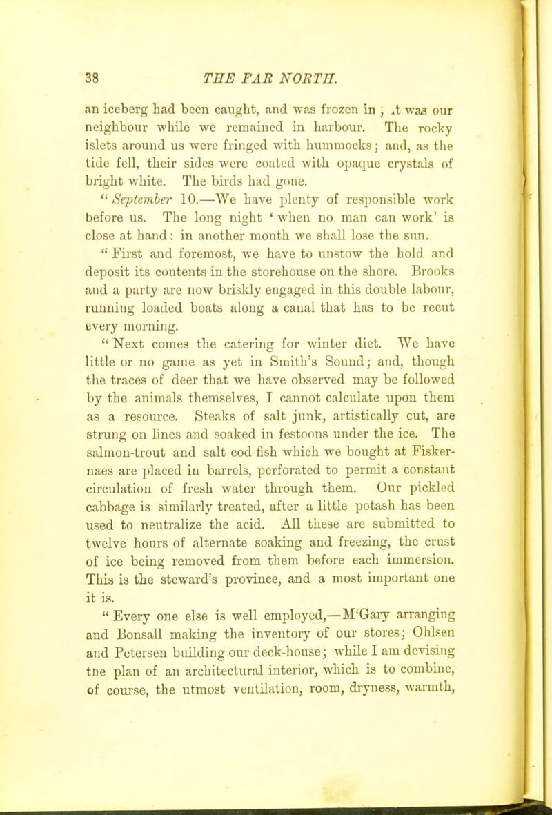 an iceberg had been caught, and was frozen in , waa our neighbour while we remained in harbour. The rocky islets around us were fringed with hummocks; and, as the tide fell, their sides were coated with opaque ciystals of bright white. The birds had gone. September 10.—We have plenty of responsible work before us. The long night ' when no man can work' is close at hand: in another month we shall lose the sun.  First and foremost, we have to unstow the hold and deposit its contents in the storehouse on the shore. Brooks and a party are now briskly engaged in this double labour, running loaded boats along a canal that has to be recut every morning.  Next comes the catering for winter diet. We have little or no game as yet in Smith's Sound; and, though the traces of deer that we have observed may be followed by the animals themselves, I cannot calculate upon them as a resource. Steaks of salt junk, artistically cut, are strung on lines and soaked in festoons under the ice. The salmon-trout and salt cod-fish which we bought at Fisker- naes are placed in barrels, perforated to permit a constant circulation of fresh water through them. Our pickled cabbage is similarly treated, after a little potash has been used to neutralize the acid. All these are submitted to twelve hours of alternate soaking and freezing, the crust of ice being removed from them before each immersion. This is the steward's province, and a most important one it is.  Every one else is well employed,—M'Gary arranging and Bonsall making the inventoiy of our stores; Ohlsen and Petersen buUding our deck-house; while I am devising trie plan of an architectural interior, which is to combine, of course, the utmost ventUation, room, dryness, warmth,