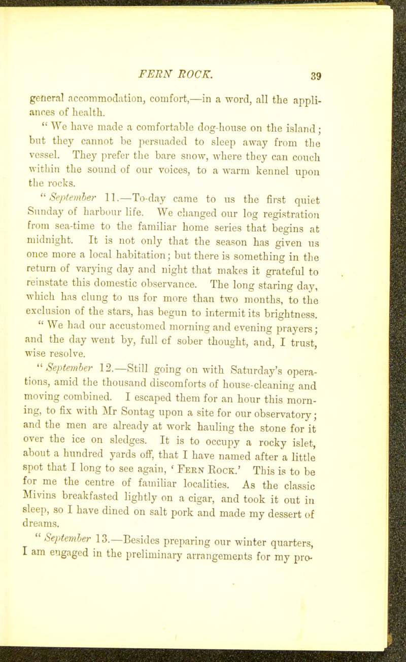 FERN BOCK. general nccommoclation, comfort,—in a word, call the appli- ances of liealtli.  We have made a comfortable dog-honse on the island; but they cannot be persuaded to sleep away from the vessel. They prefer the bare snow, where they can coiich within the sound of our voices, to a warm kennel upon the rocks. September 11.—To-day came to us the first quiet Sunday of harbour life. We changed our log registration from sea-time to the familiar home series that begins at midnight. It is not only that the season has given us once more a local habitation; but there is something in the return of varying day and night that makes it grateful to reinstate this domestic observance. The long staring day, which has clung to us for more than two months, to the exclusion of the stars, has begun to intermit its brightness.  We had our accustomed morning and evening prayers; and the day went by, full of sober thought, and, I trust, wise resolve. September 12.—Still going on with Saturday's opera- tions, amid the thousand discomforts of house-cleaning and moving combined. I escaped them for an hour this morn- ing, to fix with Mr Sontag upon a site for our observatory; and the men are already at work hauling the stone for it over the ice on sledges. It is to occupy a rocky islet, about a hundred yards off, that I have named after a little spot that I long to see again, ' Fern Kock.' This is to be for me the centre of famihar localities. As the classic Mivins breakfasted lightly on a cigar, and took it out in sleep, so I have dined on salt pork and made my dessert of dreams.  September 13.—Besides preparing our winter quarters, I am engaged in the preliminary arrangements for my pro-