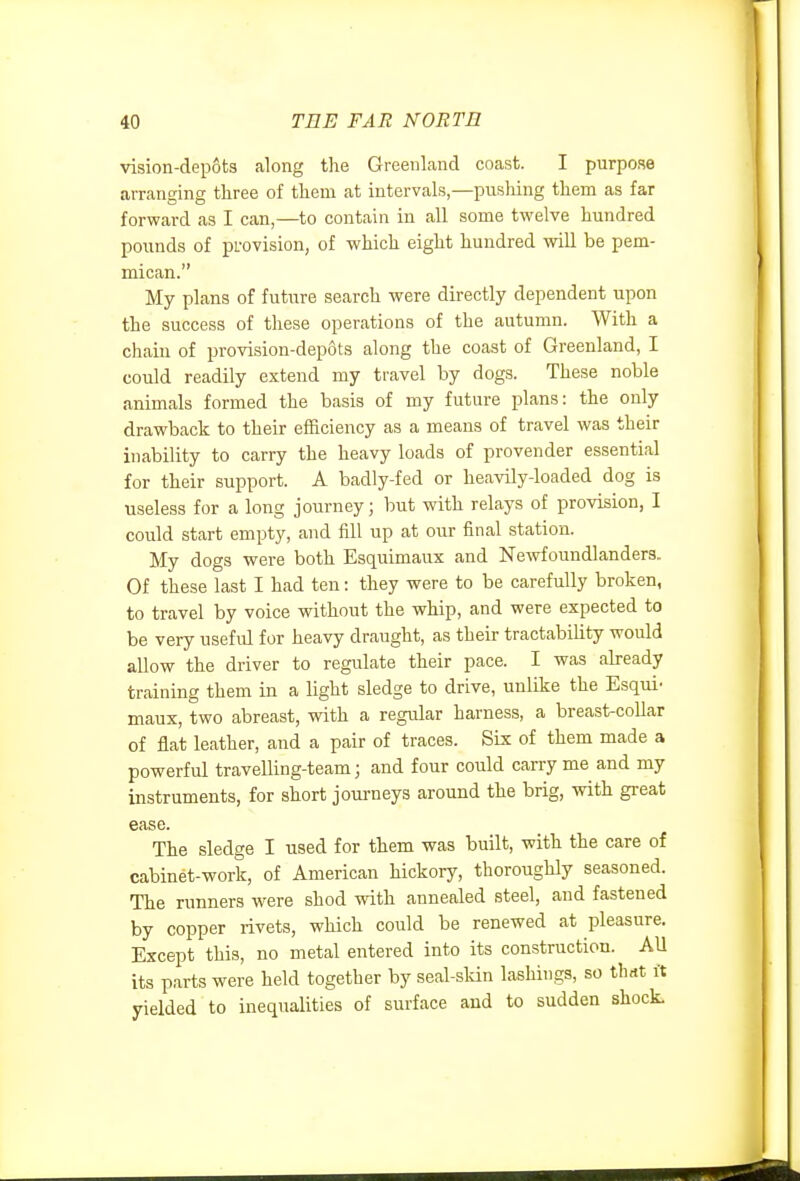 vision-depots along the Greenland coast. I purpose arranging three of them at intervals,—pusliing them as far forward as I can,—to contain in all some twelve hundred pounds of provision, of which eight hundred will be pem- mican. My plans of future search were directly dependent upon the success of these operations of the autumn. With a chain of provision-depots along the coast of Greenland, I could readily extend my travel by dogs. These noble animals formed the basis of my future plans: the only drawback to their efficiency as a means of travel was their inability to carry the heavy loads of provender essential for their support. A badly-fed or heavily-loaded dog is useless for a long journey; but with relays of provision, I could start empty, and fill up at our final station. My dogs were both Esquimaux and Newfoundlanders.. Of these last I had ten: they were to be carefully broken, to travel by voice without the whip, and were expected to be very useful for heavy draught, as their tractability would allow the driver to regulate their pace. I was already training them in a light sledge to drive, unlike the Esqui- maux, two abreast, with a regular harness, a breast-collar of flat leather, and a pair of traces. Six of them made a powerful travelling-team; and four could carry me and my instruments, for short journeys around the brig, with great ease. The sledge I used for them was built, with the care of cabinet-work, of American hickory, thoroughly seasoned. The runners were shod with annealed steel, and fastened by copper livets, which could be renewed at pleasure. Except this, no metal entered into its construction. AU its parts were held together by seal-sldn lashings, so thrtt it yielded to inequalities of surface and to sudden shock.