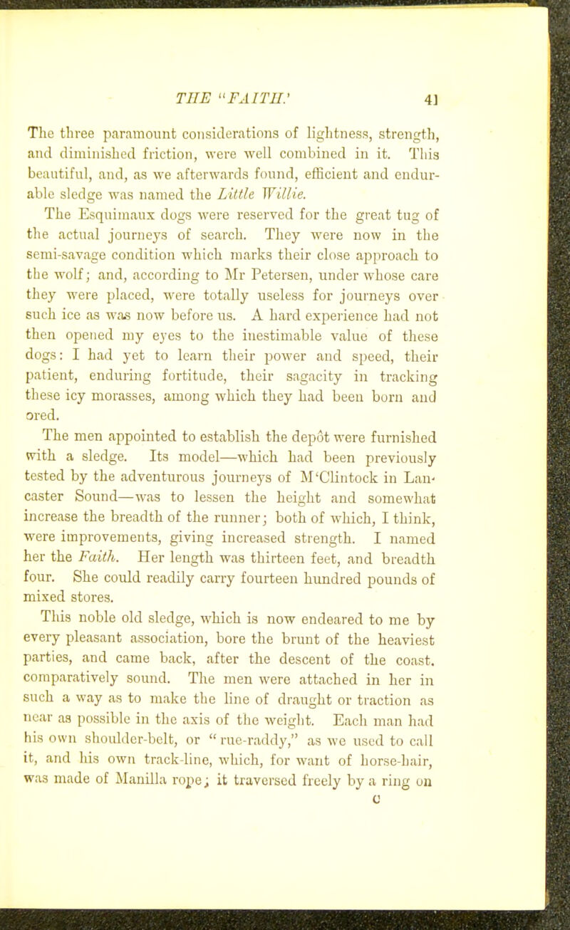THE FAITH.' 4] The three paramount considerations of lightness, strength, and diminished friction, were well combined in it. This beautiful, and, as we afterwards found, efficient and endur- able sledge was named the Little Willie. The Esquimaux dogs were reserved for the great tug of the actual journeys of search. They were now in the semi-savage condition which inarks their close approach to the wolf; and, according to Mr Petersen, under whose care they were placed, were totally useless for journeys over such ice as was now before us. A hard experience had not then opened my eyes to the inestimable value of these dogs: I had yet to learn their power and speed, their patient, enduring fortitude, their sagacity in tracking these icy morasses, among which they had been burn and ored. The men appointed to establish the depot were furnished svith a sledge. Its model—which had been previously tested by the adventurous journeys of M'Clintock in Lan- caster Sound—was to lessen the height and somewhat increase the breadth of the runner; both of which, I think, were improvements, giving increased strength. I named her the Faith. Her length was thirteen feet, and breadth four. She could readily carry fourteen hundred pounds of mixed stores. This noble old sledge, which is now endeared to me by every pleasant association, bore the brunt of the heaviest parties, and came back, after the descent of the coast, comparatively sound. The men were attached in her in such a way as to make the line of draught or traction as near as possible in the axis of the weight. Each man had his own shoulder-belt, or  rue-raddy, as we used to call it, and his own track-line, which, for want of horse-hair, was made of Manilla rope; it traversed freely by a ring on u