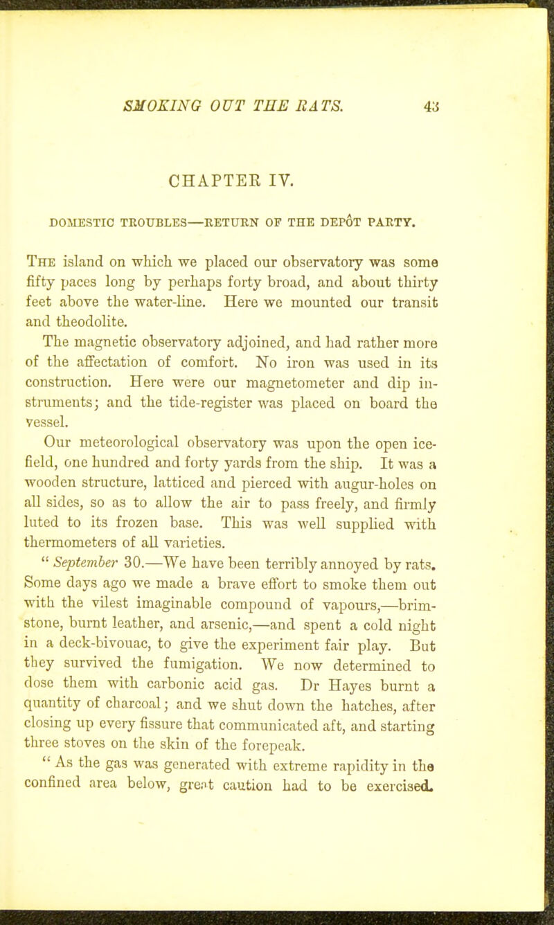 CHAPTER IV. DOMESTIC TEOXJBLES—EETUKN OF THE DEp6t PARTY. The island on which we placed our observatory was some fifty paces long by perhaps forty broad, and about thirty feet above the water-line. Here we mounted our transit and theodolite. The magnetic observatory adjoined, and had rather more of the affectation of comfort. No iron was used in its construction. Here were our magnetometer and dip in- struments; and the tide-register was placed on board the vessel. Our meteorological observatory was upon the open ice- field, one hundred and forty yards from the ship. It was a wooden structure, latticed and pierced with augur-holes on all sides, so as to allow the air to pass freely, and firmly luted to its frozen base. This was well supplied with thermometers of all varieties.  Septemhei- 30.—We have been terribly annoyed by rats. Some days ago we made a brave effort to smoke them out with the vUest imaginable compound of vapours,—brim- stone, burnt leather, and arsenic,—and spent a cold night in a deck-bivouac, to give the experiment fair play. But they survived the fumigation. We now determined to dose them with carbonic acid gas. Dr Hayes burnt a quantity of charcoal; and we shut down the hatches, after closing up every fissure that communicated aft, and starting three stoves on the skin of the forepeak.  As the gas was generated with extreme rapidity in the confined area below, gre.it caution had to be exercised.