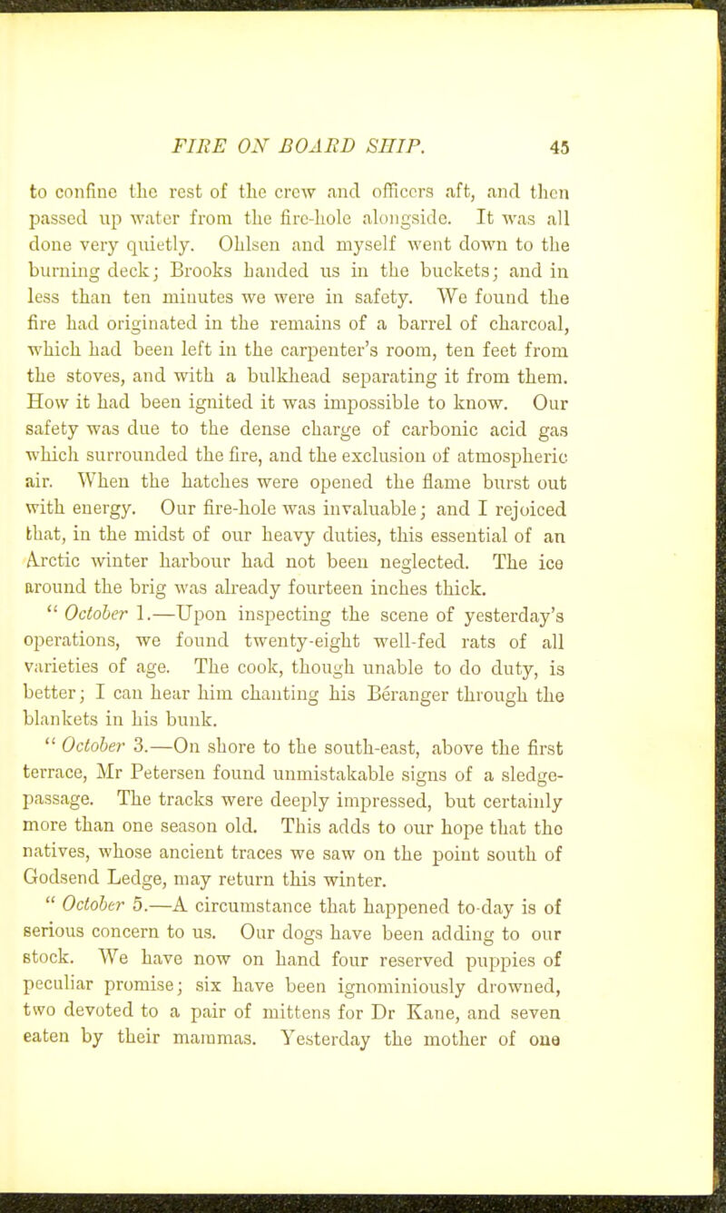 to confine the rest of the crew and officers aft, and tlicn passed up water from the fire-hole alongside. It was all done very quietly. Ohlsen and myself went down to the burning deckj Brooks handed us in the buckets; and in less than ten minutes we were in safety. We found the fire had originated in the remains of a barrel of charcoal, which had been left in the carijenter's room, ten feet from the stoves, and with a bulkliead separating it from them. How it had been ignited it was impossible to know. Our safety was due to the dense charge of carbonic acid gas which surrounded the fire, and the exclusion of atmospheric air. When the hatches were opened the flame burst out with energy. Our fire-hole was invaluable; and I rejoiced that, in the midst of our heavy duties, this essential of an A-rctic winter harbour had not been neglected. The ice around the brig was already fourteen inches thick.  October 1.—Upon inspecting the scene of yesterday's operations, we found twenty-eight well-fed rats of all varieties of age. The cook, though unable to do duty, is better; I can hear him chanting his Beranger through the blankets in his bunk.  October 3.—On shore to the south-east, above the first terrace, Mr Petersen found unmistakable signs of a sledge- passage. The tracks were deeply impressed, but certainly more than one season old. This adds to our hope that the natives, whose ancient traces we saw on the point south of Godsend Ledge, may return this winter.  October 5.—A circumstance that happened to-day is of serious concern to us. Our dogs have been addino- to our stock. We have now on hand four reserved puppies of peculiar promise; six have been ignominiously drowned, two devoted to a pair of mittens for Dr Kane, and seven eaten by their mammas. Yesterday the mother of one