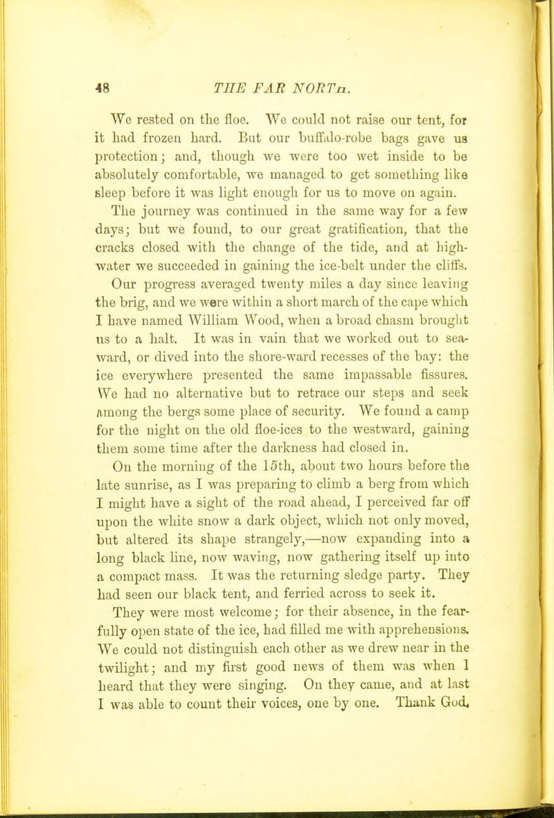 We rested on tlie floe. We could not raise our tent, foi it had frozen hard. But our buffalo-robe bags gave us protection; and, though we were too wet inside to be absolutely comfortable, we managed to get something like sleep before it was light enough for us to move on again. The journey was continued in the same way for a few days; but we found, to our great gratification, that the cracks closed with the change of the tide, and at high- water we succeeded in gaining the ice-belt under the cliffs. Our progress averaged twenty miles a day since leaving the brig, and we were within a short march of the cape which I have named AVUliam Wood, when a broad chasm brought us to a halt. It was in vain that we worked out to sea- ward, or dived into the shore-ward recesses of the bay: the ice everywhere presented the same impassable fissures. We had no alternative but to retrace our steps and seek among the bergs some place of security. We found a camp for the night on the old floe-ices to the westward, gaining them some time after the darkness had closed in. On the morning of the 15th, about two hours before the late sunrise, as I was preparing to climb a berg from which I might have a sight of the road ahead, I perceived far off upon the white snow a dark object, which not only moved, but altered its shape strangely,—now expanding into a long black line, now waving, now gathering itself up into a compact mass. It was the returning sledge party. They had seen our black tent, and ferried across to seek it. They were most welcome; for their absence, in the fear- fully open state of the ice, had filled me with apprehensions. We could not distinguish each other as we drew near in the twilight; and my fii'st good news of them was when 1 heard that they were singing. On they came, and at last I was able to count their voices, one by one. Thank Goi