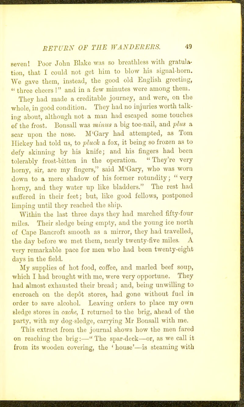 seven! Poor Jolin Blake was so breathless with gratula- tion, that I could not get him to blow his sigual-horn. We gave them, instead, the good old English greeting,  three cheers ! and in a few minutes were among them. They had made a creditable journey, and were, on the whole, in good condition. They had no injuries worth talk- ing about, although not a man had escaped some touches of the frost. Bonsall was minus a big toe-nail, and plus a scar upon the nose. M'Gary had attempted, as Tom Plickey had told us, to p/iw^ a fox, it being so frozen as to defy skinning by his knife; and his fingers had been tolerably frost-bitten in the operation. They're very horny, sir, are my fingers, said M'Gary, who was worn down to a mere shadow of his former rotundity; very horny, and they water up like bladders. The rest had Bufl:ered in their feet; but, like good fellows, postponed limping until they reached the ship. Within the last three days they had marched fifty-four miles. Their sledge being empty, and the young ice north of Cape Bancroft smooth as a mirror, they had travelled, the day before we met them, nearly twenty-five miles. A very remarkable pace for men who had been twenty-eight days in the field. My supplies of hot food, coffee, and marled beef soup, which I had brought with me, were very opportune. They had almost exhausted their bread; and, being unwilling to encroach on the depot stores, had gone without fuel in order to save alcohol. Leaving orders to place my own sledge stores in cache, I returned to the brig, ahead of the party, with my dog-sledge, carrying Mr Bonsall with me. This extract from the journal shows how the men fared on reaching the brig:—The spar-deck—or, as we call it from its wooden covering, the ' house'—is steaming with