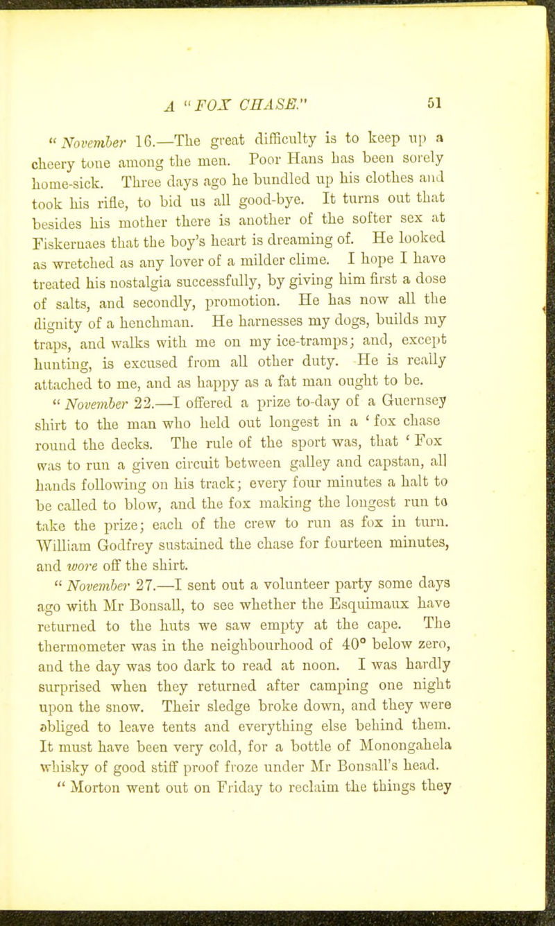 November 16.—The great difficulty is to keep np a cheery tone among the men. Poor Hans has been sorely home-sick. Three clays ago he bundled up his clothes and took his rifle, to bid us all good-bye. It turns out that besides his mother there is another of the softer sex at Fiskeruaes that the boy's heart is dreaming of. He looked as wretched as any lover of a milder clime. I hope I have treated his nostalgia successfully, by giving him first a dose of salts, and secondly, promotion. He has now all the dignity of a henchman. He harnesses my dogs, builds my traps, and walks with me on my ice-tramps; and, except hunting, is excused from all other duty. He is really attached to me, and as happy as a fat man ought to be.  November 22.—I offered a prize to-day of a Guernsey shirt to the man who held out longest in a ' fox chase round the decks. The rule of the sport was, that ' Fox was to run a given circiut between galley and capstan, all hands following on his track; every four minutes a halt to be called to blow, and the fox making the longest run to take the prize; each of the crew to run as fox in turn. William Godfrey sustained the chase for fourteen minutes, and ioo7-e off the shirt.  November 27.—I sent out a volunteer party some days ago with Mr Bonsall, to see whether the Esquimaux have returned to the huts we saw empty at the cape. The thermometer was in the neighbourhood of 40° below zero, and the day was too dark to read at noon. I was hardly surprised when they returned after camping one night upon the snow. Their sledge broke down, and they were obliged to leave tents and everything else behind them. It must have been very cold, for a bottle of Monongahela whisky of good stiff proof froze under Mr Bonsall's head.  Morton went out on Friday to reclaim the things they