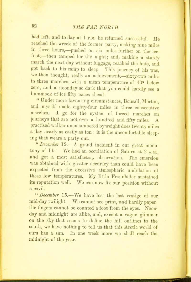 had left, and to-day at 1 p.m. he returned successful. Ho reached the wreck of the former party, making nine milea in three hours,—jDushed on six miles further on the ice- foot,—then camped for the night; and, making a sturdy march the next day without luggage, reached the huts, and got back to his camp to sleep. This journey of his was, we then thought, really an achievement,—sixty-two miles in three marches, with a mean temperature of 40° below zero, and a noonday so dark that you could hardly see a hummock of ice fifty paces ahead.  Under more favouring circumstances, Bousall, Morton, and myself made eighty-four miles in three consecutive marches. I go for the system of forced marches on journeys that are not over a hundred and fifty miles. A practised walker unencumbered by weight does twenty miles a day nearly as easily as ten: it is the uncomfortable sleep- ing that wears a party out. December 12.—A grand incident in our great mono- tony of life! We had an occultation of Saturn at 2 a.m., and got a most satisfactory observation. The emersion was obtained with greater accuracy than could have been expected from the excessive atmospheric undulation of these low temperatures. My little Fraunhofer sustained its reputation well. We can now fiz our position without a cavil. December 15.—We have lost the last vestige of our mid-day twilight. We cannot see print, and hardly paper the fingers cannot be counted a foot from the eyes. Noon- day and midnight are alike, and, except a vague glimmer on the sky that seems to define the hill outlines to the south, we have nothing to tell us that this Arctic world of ours has a sun. In one week more we shall reach the midnight of the year.