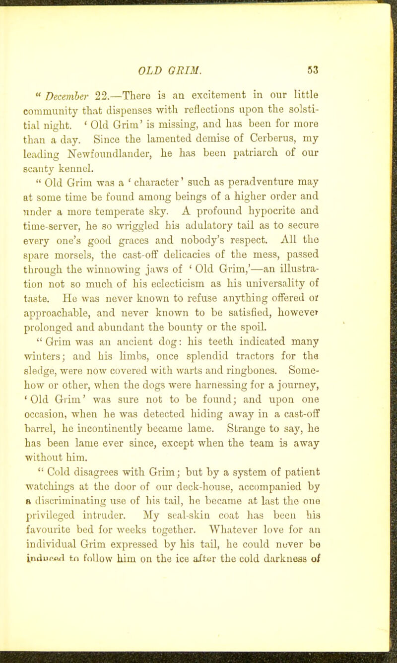  December 22.—There is an excitement in our little community that dispenses with reflections ui^on the solsti- tial night. ' Old Grim' is missing, and has been for more than a day. Since the lamented demise of Cerberus, my leading Newfoundlander, he has been patriarch of our scanty kennel.  Old Grim was a ' character' such as peradventure may at some time be found among beings of a higher order and nnder a more temperate sky. A profound hypocrite and time-server, he so wriggled his adulatory tail as to secure every one's good graces and nobody's respect. All the spare morsels, the cast-off delicacies of the mess, passed through the winnowing jaws of ' Old Grim,'—an illustra- tion not so much of his eclecticism as his universality of taste. He was never known to refuse anything offered oi' approachable, and never known to be satisfied, howevcT prolonged and abundant the bounty or the spoil.  Grim was an ancient dog: his teeth indicated many winters; and his limbs, once splendid tractors for tha sledge, were now covered with warts and ringbones. Some- how or other, when the dogs were harnessing for a journey, 'Old Glim' was sure not to be found; and upon one occasion, when he was detected hiding away in a cast-off barrel, he incontinently became lame. Strange to say, he has been lame ever since, except when the team is away without him.  Cold disagrees with Grim; but by a system of patient watchings at the door of our deck-house, accompanied by a discriminating use of his tail, he became at last the one privileged intruder. My seal-skin coat has been his favourite bed for weeks together. Whatever love for an individual Grim expressed by his taU, he could nover ba indufpxl to follow him on the ice after the cold darkness of